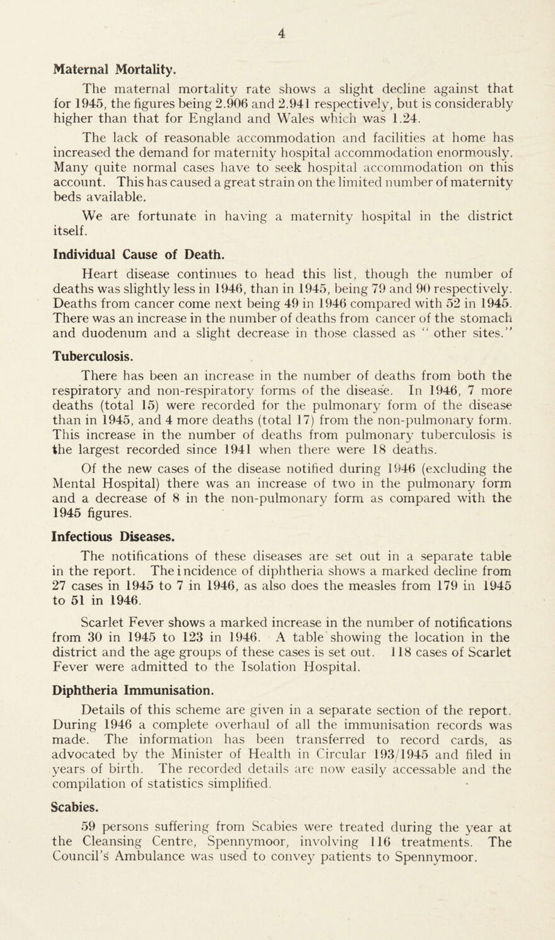 Maternal Mortality. The maternal mortality rate shows a slight decline against that for 1945, the figures being 2.906 and 2.941 respectively, but is considerably higher than that for England and Wales which was 1.24. The lack of reasonable accommodation and facilities at home has increased the demand for maternity hospital accommodation enormously. Many quite normal cases have to seek hospital accommodation on this account. This has caused a great strain on the limited number of maternity beds available. We are fortunate in having a maternity hospital in the district itself. Individual Cause of Death. Heart disease continues to head this list, though the number of deaths was slightly less in 1946, than in 1945, being 79 and 90 respectively. Deaths from cancer come next being 49 in 1946 compared with 52 in 1945. There was an increase in the number of deaths from cancer of the stomach and duodenum and a slight decrease in those classed as “ other sites/' Tuberculosis. There has been an increase in the number of deaths from both the respiratory and non-respiratory forms of the disease. In 1946, 7 more deaths (total 15) were recorded for the pulmonary form of the disease than in 1945, and 4 more deaths (total 17) from the non-pulmonary form. This increase in the number of deaths from pulmonary tuberculosis is the largest recorded since 1941 when there were 18 deaths. Of the new cases of the disease notified during 1946 (excluding the Mental Hospital) there was an increase of two in the pulmonary form and a decrease of 8 in the non-pulmonary form as compared with the 1945 figures. Infectious Diseases. The notifications of these diseases are set out in a separate table in the report. The incidence of diphtheria shows a marked decline from 27 cases in 1945 to 7 in 1946, as also does the measles from 179 in 1945 to 51 in 1946. Scarlet Fever shows a marked increase in the number of notifications from 30 in 1945 to 123 in 1946. A table showing the location in the district and the age groups of these cases is set out. 118 cases of Scarlet Fever were admitted to the Isolation Hospital. Diphtheria Immunisation. Details of this scheme are given in a separate section of the report. During 1946 a complete overhaul of all the immunisation records was made. The information has been transferred to record cards, as advocated by the Minister of Health in Circular 193/1945 and filed in years of birth. The recorded details are now easily accessable and the compilation of statistics simplified. Scabies. 59 persons suffering from Scabies were treated during the year at the Cleansing Centre, Spennymoor, involving 116 treatments. The Council’s Ambulance was used to convey patients to Spennymoor.