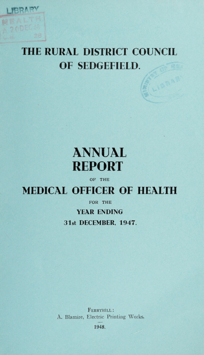 \ - THE RURAL DISTRICT COUNCIL OF SEDGEFIELD. ANNUAL REPORT OF THE MEDICAL OFFICER OF HEALTH FOR THE YE\R ENDING 31st DECEMBER, 1947. FerryhIlL : A. Blamire, Electric Printing Works^ 1948.