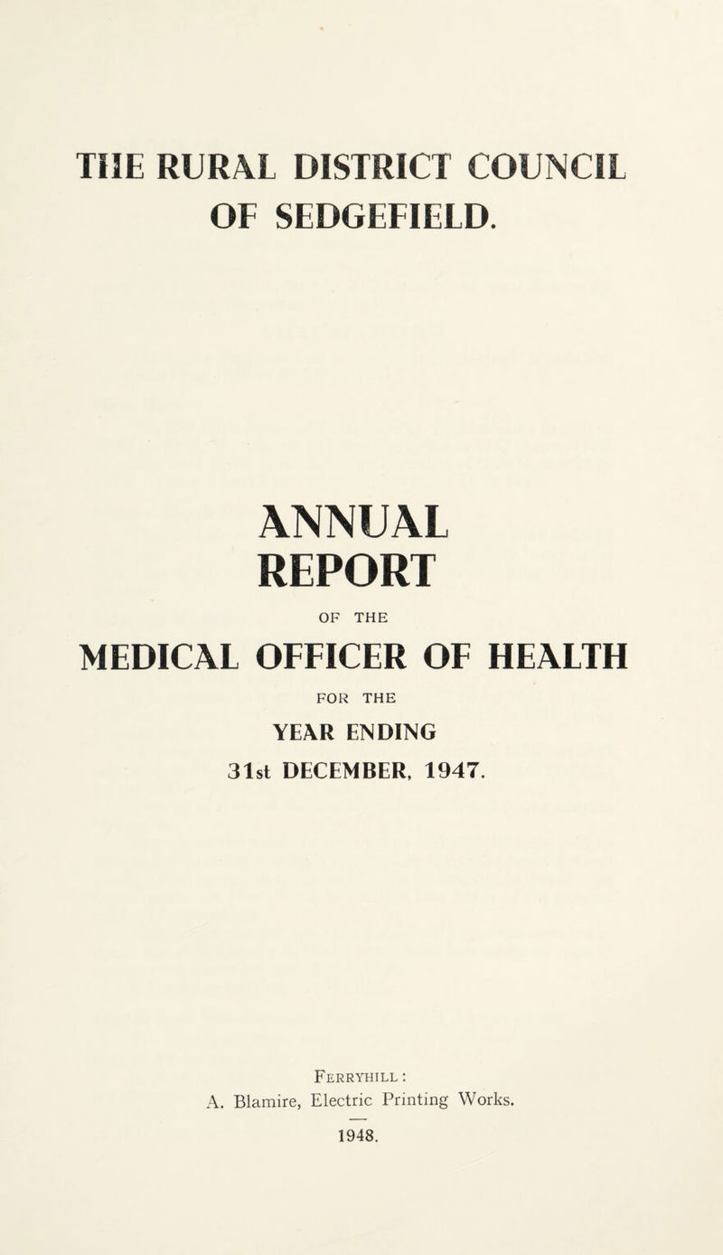 THE RURAL DISTRICT COUNCIL OF SEDGEFIELD. ANNUAL REPORT OF THE MEDICAL OFFICER OF HEALTH FOR THE YEAR ENDING 31st DECEMBER, 1947. Ferryhill : A. Blamire, Electric Printing Works.
