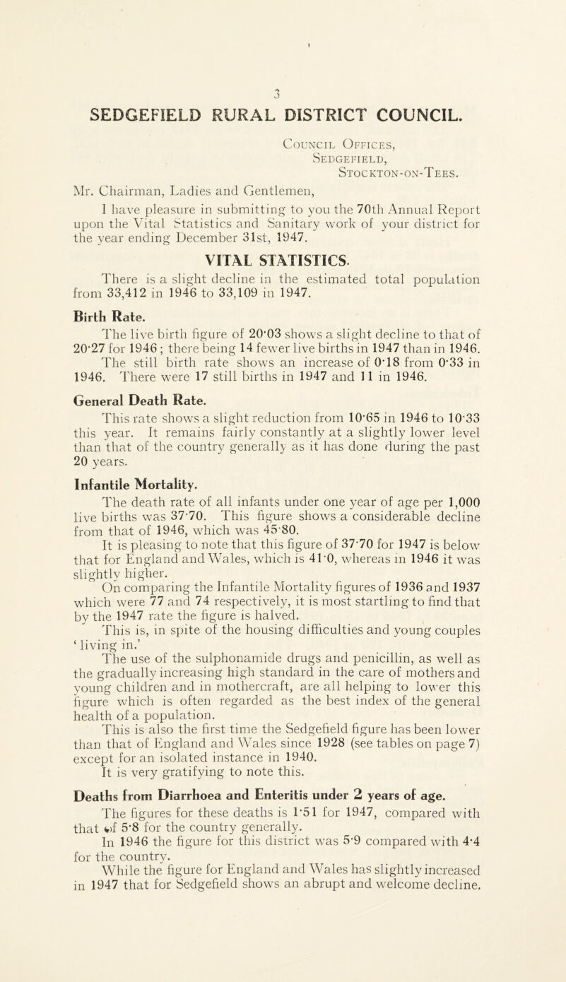 I SEDGEFIELD RURAL DISTRICT COUNCIL. Council Offices, Sedgefield, Stockton-on-Tees. Mr. Chairman, Ladies and Gentlemen, 1 have pleasure in submitting to you the 70th Annual Report upon the Vital Statistics and Sanitary work of your district for the year ending December 31st, 1947. VITAL STATISTICS. There is a slight decline in the estimated total population from 33,412 in 1946 to 33,109 in 1947, Birth Rate. The live birth figure of 20‘03 shows a slight decline to that of 20’27 for 1946 ; there being 14 fewer live births in 1947 than in 1946. The still birth rate shows an increase of 0T8 from 0’33 in 1946. There were 17 still births in 1947 and 11 in 1946. General Death Rate. This rate shows a slight reduction from 10*65 in 1946 to 10*33 this year. It remains fairly constantly at a slightly lower level than that of the country generally as it has done during the past 20 years. Infantile Mortality. The death rate of all infants under one year of age per 1,000 live births was 37*70. This figure shows a considerable decline from that of 1946, which was 45*80. It is pleasing to note that this figure of 37*70 for 1947 is below that for England and Wales, which is 41*0, whereas m 1946 it was slightly higher. On comparing the Infantile Mortality figures of 1936 and 1937 which were 77 and 74 respectively, it is most startling to find that by the 1947 rate the figure is halved. This is, in spite of the housing difficulties and young couples ‘ living in.’ The use of the sulphonamide drugs and penicillin, as well as the gradually increasing high standard in the care of mothers and young children and in mothercraft, are all helping to lower this figure which is often regarded as the best index of the general health of a population. This is also the first time the Sedgefield figure has been lower than that of England and \Vales since 1928 (see tables on page 7) except for an isolated instance in 1940. It is very gratifying to note this. Deaths from Diarrhoea and Enteritis under 2 years of age. The figures for these deaths is 1*51 for 1947, compared with that ^)f 5*8 for the country generally. In 1946 the figure for this district was 5*9 compared with 4*4 for the country. While the figure for England and Wales has slightly increased in 1947 that for Sedgefield show^s an abrupt and welcome decline.