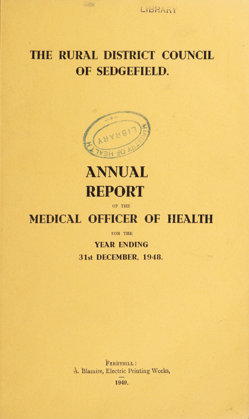 LiBRArt i THE RURAL DISTRICT COUNCIL OF SEDGEFIELD. ANNUAL REPORT OF THE' MEDICAL OFFICER OF HEALTH FOR THE YEAR ENDING 31st DECEMBER, 1948. Ferryhill : A. Blamire, Electric Printing Works-, 1949.