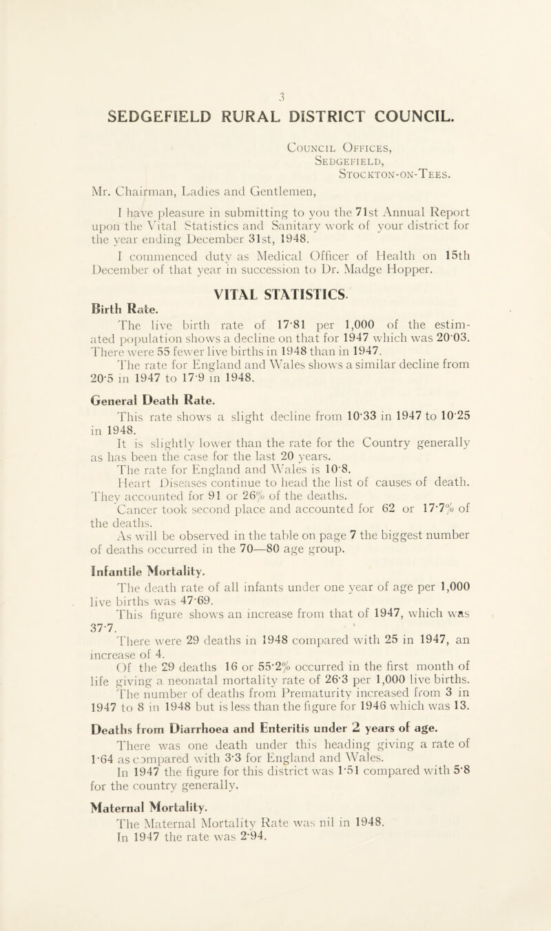 SEDGEFIELD RURAL DISTRICT COUNCIL. Council Offices, Sedgefield, Stockton-on-Tees. Mr. Chairman, Ladies and Gentlemen, I have pleasure in submitting to you the 71st Annual Report upon the Vital Statistics and Sanitary work of your district for the year ending December 31st, 1948. I commenced duty as Medical Officer of Health on 15th December of that year in succession to Dr. Madge Hopper. VITAL STATISTICS Birth Rate. The live birth rate of 17-81 per 1,000 of the estim¬ ated population shows a decline on that for 1947 which was 20'03. There were 55 fewer live births in 1948 than in 1947. The rate for England and Wales shows a similar decline from 20-5 in 1947 to 17-9 m 1948. General Death Mate. This rate shows a slight decline from 10’33 in 1947 to 10-25 in 1948. It is slightly lower than the rate for the Country generally as has been the case for the last 20 years. The rate for England and Wales is 108. Heart Diseases continue to head the list of causes of death. They accounted for 91 or 26% of the deaths. Cancer took second place and accounted for 62 or 17-7% of the deaths. As will be observed in the table on page 7 the biggest number of deaths occurred in the 70—80 age group. Infantile Mortality. The death rate of all infants under one year of age per 1,000 live births was 47-69. This figure shows an increase from that of 1947, which was 37-7. There were 29 deaths in 1948 compared with 25 in 1947, an increase of 4. Of the 29 deaths 16 or 55*2% occurred in the first month of life giving a neonatal mortality rate of 26-3 per 1,000 live births. The number of deaths from Prematurity increased from 3 in 1947 to 8 in 1948 but is less than the figure for 1946 which was 13. Deaths from Diarrhoea and Enteritis under 2 years of age. There was one death under this heading giving a rate of P64 as compared with 3-3 for England and Wales. In 1947 the figure for this district was 1*51 compared with 5*8 for the country generally. Maternal Mortality. The Maternal Mortality Rate was nil in 1948. In 1947 the rate was 2’94.