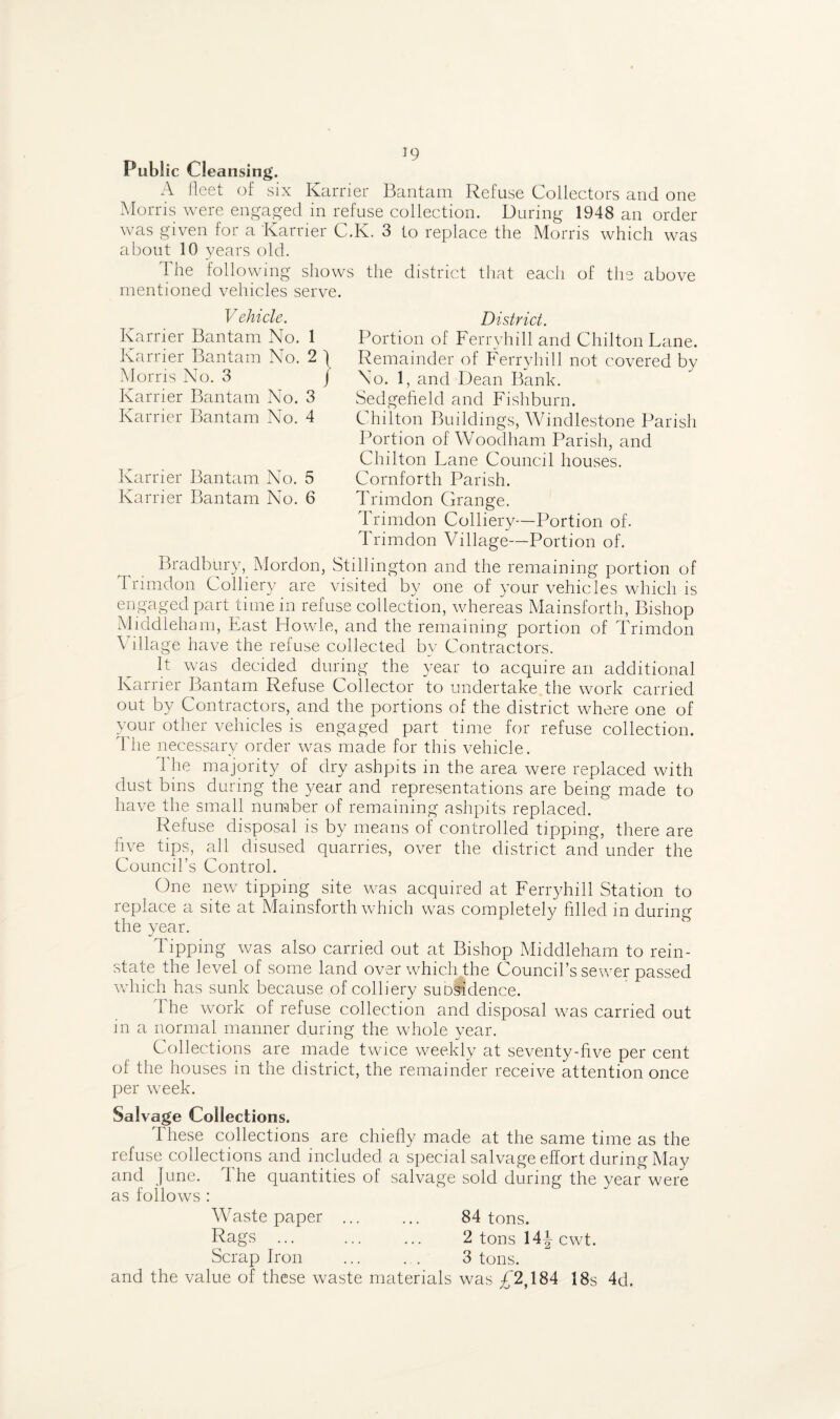 Public Cleansing. A fleet of six Ivarrier Bantam Refuse Collectors and one Morris were engaged in refuse collection. During 1948 an order was given for a Karrier C.K. 3 to replace the Morris which was about 10 years old. The following shows the district that each of the above mentioned vehicles serve. Vehicle. Karrier Bantam No. 1 Karrier Bantam No. 2 j Morris No. 3 j Karrier Bantam No. 3 Karrier Bantam No. 4 Karrier Bantam No. 5 Karrier Bantam No. 6 District. Portion of Ferryhill and Chilton Lane. Remainder of Ferryhill not covered by No. 1, and Dean Bank. Sedgefield and Fishburn. Chilton Buildings, Windlestone Parish Portion of Woodham Parish, and Chilton Lane Council houses. Cornforth Parish. Trimdon Grange. Trimdon Colliery—Portion of. Trimdon Village—Portion of. Bradbury, Mordon, Stillington and the remaining portion of Trimdon Colliery are visited by one of your vehicles which is engaged part time in refuse collection, whereas Mainsforth, Bishop Middleham, Last Howie, and the remaining portion of Trimdon \ illage have the refuse collected by Contractors. It was decided during the year to acquire an additional Karrier Bantam Refuse Collector to undertake the work carried out by Contractors, and the portions of the district where one of your other vehicles is engaged part time for refuse collection. 1 he necessary order was made for this vehicle. The majority of dry ashpits in the area were replaced with dust bins during the year and representations are being made to have the small number of remaining ashpits replaced. Refuse disposal is by means of controlled tipping, there are five tips, all disused quarries, over the district and under the Council’s Control. One new tipping site was acquired at Ferryhill Station to replace a site at Mainsforth which was completely filled in during the year. Tipping was also carried out at Bishop Middleham to rein¬ state the level of some land over which the Council’s sewer passed which has sunk because of colliery suosidence. The work of refuse collection and disposal was carried out in a normal manner during the whole year. Collections are made twice weekly at seventy-five per cent of the houses in the district, the remainder receive attention once per week. Salvage Collections. These collections are chiefly made at the same time as the refuse collections and included a special salvage effort during May and June. 1 he quantities of salvage sold during the year were as follows : Waste paper . 84 tons. Rags. 2 tons 14J cwt. Scrap Iron ... . . 3 tons, and the value of these waste materials was £ 2,184 jgs 4^