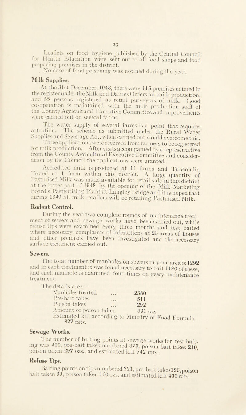 Leaflets on food hygiene published by the Central Council lor Health Education were sent out to all food shops and food preparing premises in the district. No case of food poisoning was notified during the year. Milk Supplies. At the 31st December, 1948, there were 115 premises entered in the register under the Milk and Dairies Orders for milk production, and 55 persons registered as retail purveyors of milk. Good co-operation is maintained with the milk production staff of the County Agucultural Executive Committee and improvements were carried out on several farms. d he watei supply ol several farms is a point that requires attention. The scheme as submitted under the Rural Water Supplies and Sewerage Act, when carried out would overcome this. Three applications were received from farmers to be registered for milk production. After visits accompanied by a representative from the County Agricultural Executive Committee and consider¬ ation by the Council the applications were granted. Accredited milk is produced at 11 farms and Tuberculin Tested at 1 farm within this district. A large quantity of Pasturised Milk was made available for retail sale in this district at the latter part of 1948 by the opening of the Milk Marketing Board’s Pasteurising Plant at Langley Bridge and it is hoped that during 1949 all milk retailers will be retailing Pasturised Milk. Rodent Control. During the year two complete rounds of maintenance treat¬ ment of sewers and sewage works have been carried out, while refuse tips were examined every three months and test ’baited where necessary, complaints of infestations at 23 areas of houses and other premises have been investigated and the necessary surface treatment carried out. Sewers. 1 he total number of manholes on sewers in your area is 1292 and in each treatment it was found necessary to bait 1190 of these and each manhole is examined four times on every maintenance treatment. The details are :— Manholes treated ... 2380 Pre-bait takes ... 511 Poison takes ... 292 Amount of poison taken 331 ozs. Estimated kill according to Ministry of Food Formula 827 rats. Sewage Works. The number of baiting points at sewage works for test bait¬ ing was 400, pre-bait takes numbered 376, poison bait takes 210 poison taken 297 ozs., and estimated kill 742 rats. ’ Refuse Tips. Baiting points on tips numbered 221, pre-bait takes!86,poison bait taken 99, poison taken 160 ozs. and estimated kill 400 rats.