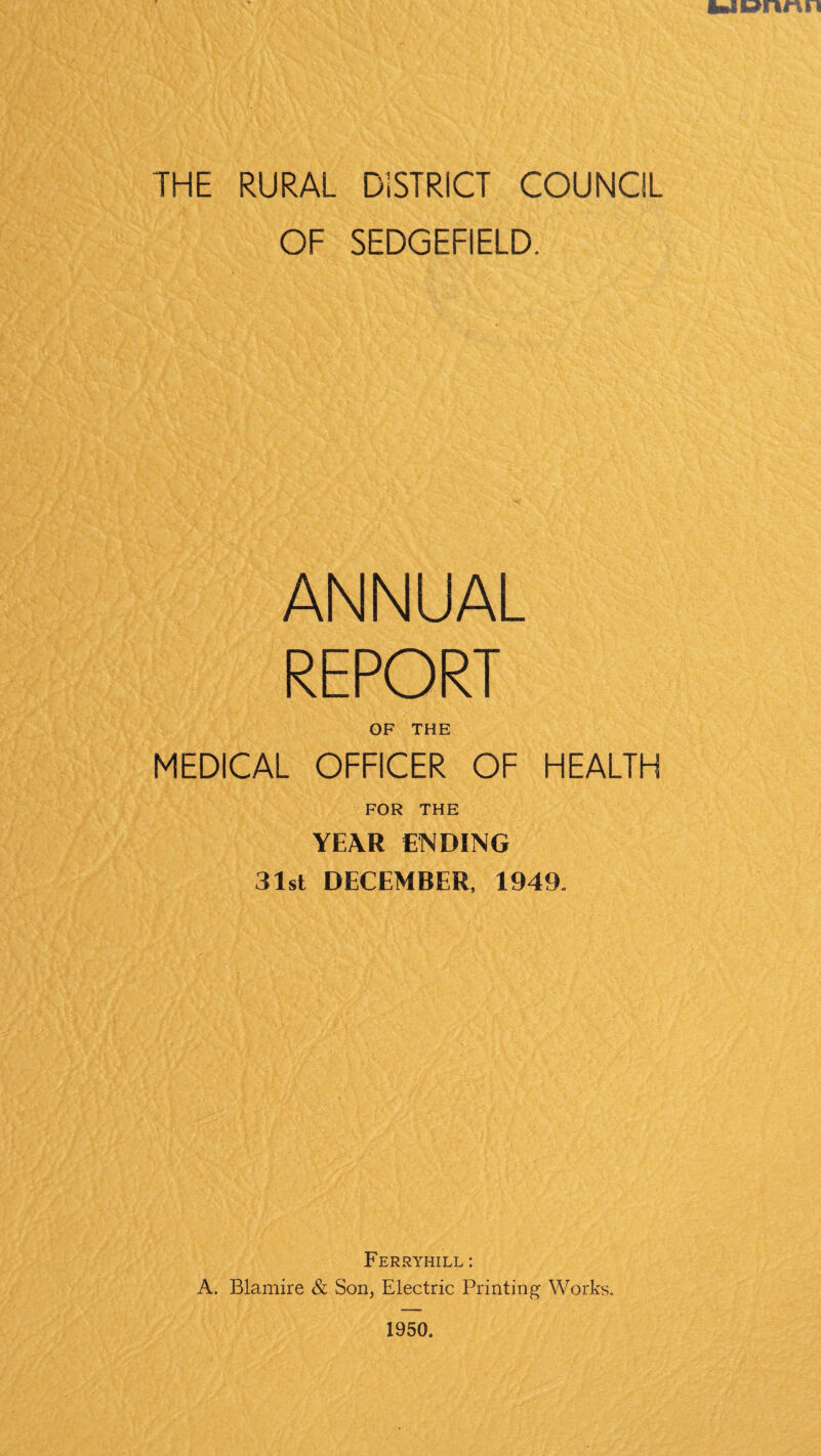 OF SEDGEFIELD. ANNUAL REPORT OF THE MEDICAL OFFICER OF HEALTH FOR THE YEAR ENDING 31st DECEMBER, 1949. Ferryhill : A. Blamire & Son, Electric Printing Works. 1950.
