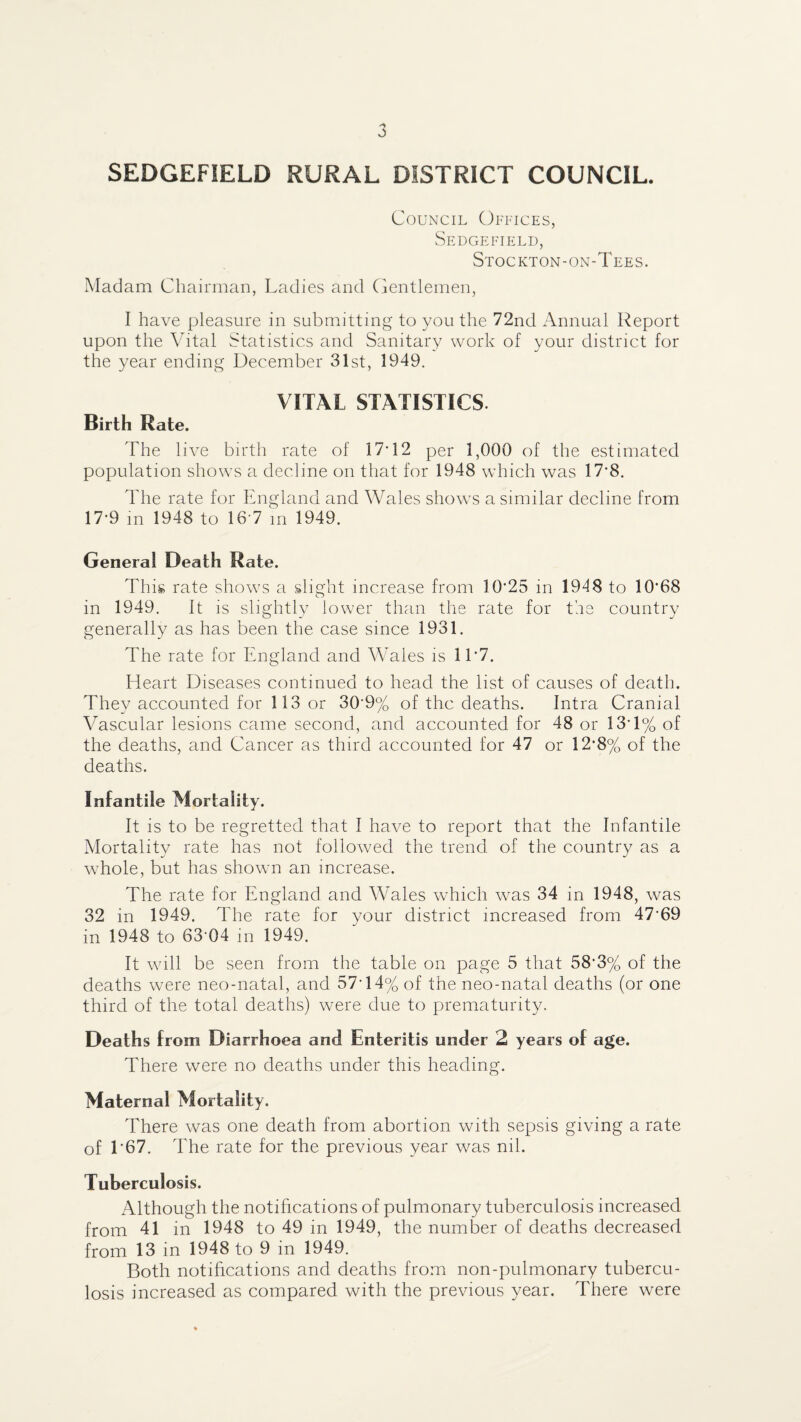 SEDGEFIELD RURAL DISTRICT COUNCIL. Council Offices, Seugefield, Stockton-on-Tees. Madam Chairman, Ladies and Cjentlemen, I have pleasure in submitting to you the 72nd Annual Report upon the Vital Statistics and Sanitary work of your district for the year ending December 31st, 1949. VITAL STATISTICS. Birth Rate. The live birth rate of 17T2 per 1,000 of the estimated population shows a decline on that for 1948 which was 17*8. The rate for England and Wales show's a similar decline from 17-9 m 1948 to 16'7 m 1949. General Death Rate. This rate show's a slight increase from 10-25 in 1948 to 10-68 in 1949. It IS slightly lower than the rate for the country generally as has been the case since 1931. The rate for England and Wales is 11-7. Heart Diseases continued to head the list of causes of death. They accounted for 113 or 30-9% of the deaths. Intra Cranial Vascular lesions came second, and accounted for 48 or 13-1% of the deaths, and Cancer as third accounted for 47 or 12-8% of the deaths. Infantile Mortality. It is to be regretted that I have to report that the Infantile Mortality rate has not followed the trend of the country as a w'hole, but has showm an increase. The rate for England and Wales which w'as 34 in 1948, was 32 in 1949. The rate for your district increased from 47-69 in 1948 to 63'04 in 1949. It wall be seen from the table on page 5 that 58-3% of the deaths were neo-natal, and 57-14% of the neo-natal deaths (or one third of the total deaths) were due to prematurity. Deaths from Diarrhoea and Enteritis under 2 years of age. There were no deaths under this heading. Maternal Mortality. There was one death from abortion with sepsis giving a rate of 1*67. The rate for the previous year was nil. Tuberculosis. Although the notifications of pulmonary tuberculosis increased from 41 in 1948 to 49 in 1949, the number of deaths decreased from 13 in 1948 to 9 in 1949. Both notifications and deaths from non-pulmonary tubercu¬ losis increased as compared with the previous year. There were
