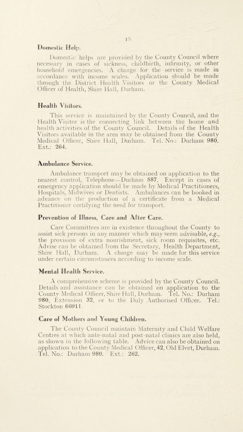Domestic Help. Domestic helps are provided by the County Council where necessary in cases of sickness, childbirth, infirmity, or other household emergencies. A charge for the service is made in accordance with income scales. Application slmuld be made through the District Health Visitors or the County Medical Olficer of Health, Shire Hall, Durham. Health Visitors. This service is maintained by the County Council, and the Health Visitor is the connecting link between the home and health activities of the County Council. Details of the Health Visitors available in the area may be obtained from the County Medical Ofheer, Shire Hall, Durham. Tel. No.: Durham 980. Ext.: 264. Ambulance Service. Ambulance transport may be obtained on application to the nearest control. Telephone—Durham 587, Except in cases of emergency application should be made by Medical Practitioners, Hospitals, Midvvives or Dentists. Ambulances can be booked in advance on the production of a certificate from a Medical Practitioner certifying the need for transport. Prevention of Illness, Care and After Care. Care Committees are in existence throughout the County to assist sick persons in any manner which may seemi advisable, e.g., the provision of extra nourishment, sick room requisites, etc. Advise can be obtained from the Secretary, Health Department, Shire Hall, Durham. A charge may be made for this service under certaiii circumstances according to income scale. Mental Health Service. A comprehensive scheme is provided by the County Council. Details and assistance can be obtained on application to the County Medical Oflieer, Shire Hall, Durham. Tel. No.: Durham 980, Extension 32, or to the Duly Authorised Ofheer. Teh: Stockton 66911. Care of Mothers and Young Children. The County Council maintain Maternity and Child Welfare Centres at which ante-natal and post-natal clinics are also held, as shown in the following table. Advice can also be obtained on application to the County Medical Ofheer, 42, Old Elvet, Durham. Tel. No.: Durham 980. Ext.: 262.