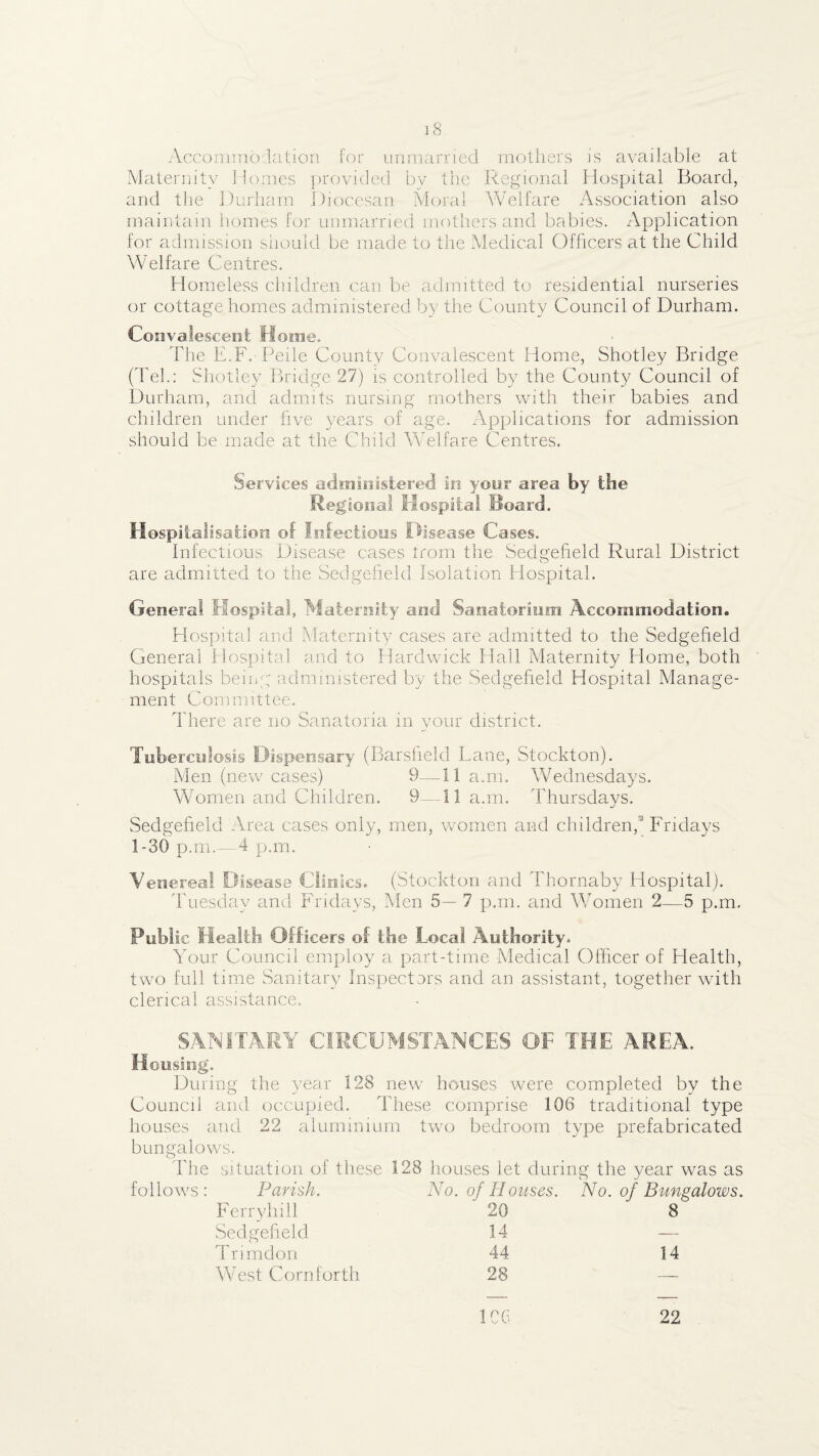 Acconinio.lcition for unmarried mothers is available at Maternity Homes provided by the Regional Plospital Board, and the Durham Diocesan Moral Welfare xA.ssociation also maintain homes for unmarried mothers and babies. Application for admission siiould be made to the Medical Officers at the Child Welfare Centres. Homeless children can be admitted to residential nurseries or cottage homes administered by the County Council of Durham. Convalescent Home. The E.F. Peile County Convalescent Home, Shotley Bridge (dTb: bhotley Bridge 27) is controlled by the County Council of Durham, and admits nursing mothers with their babies and children under live years of age. Applications for admission should be made at the Child Welfare Centres. Services admlnisiereci in yoiir area by the Regional Hospital Board. Hospitalisation of Infectious Disease Cases. Infectious Disease cases trom the Sedgefield Rural District are admitted to the Sedgeheld Isolation Hospital. Genera! Hospital, Maternity and. Sanatorium Accommodation. Hospital and Maternity cases are admitted to the Sedgeheld General Hospital and to Hardwick Hail Maternity Home, both hospitals beiiig administered by the Sedgeheld Hospital Manage¬ ment Committee, There are no Sanatoria in your district. Tuberculosis Dispensary (Barslield Lane, Stockton). Men (new cases) 9—11 a.m. Wednesdays. Women and Children. 9 —11 a.m. Thursdavs. Sedgeheld Area cases only, men, women and children,'' Fridays 1-30 p.m.--4 p.m. Venerea! Disease Clinics. (Stockton and Thornaby Hospital), dhiesday and Fridays, Men 5— 7 p.m. and M/omen 2—5 p.m. Public Health Officers of the Local Authority. Your Council employ a part-time Medical Officer of Health, two full time Sanitary Inspectors and an assistant, together with clerical assistance. SANITARY CIRCUMSTANCES OF THE AREA. Housing. During the year 128 new houses were completed by the Council and occupied. These comprise 106 traditional type houses and 22 aluminium two bedroom type prefabricated bungalows. Idle situation of these 128 houses let during the year was as follows; Parish. No. of Houses. No. of Bungalows. Ferryhill 20 8 Sedgeheld 14 — Trimdon 44 14 West Corn forth 28 —