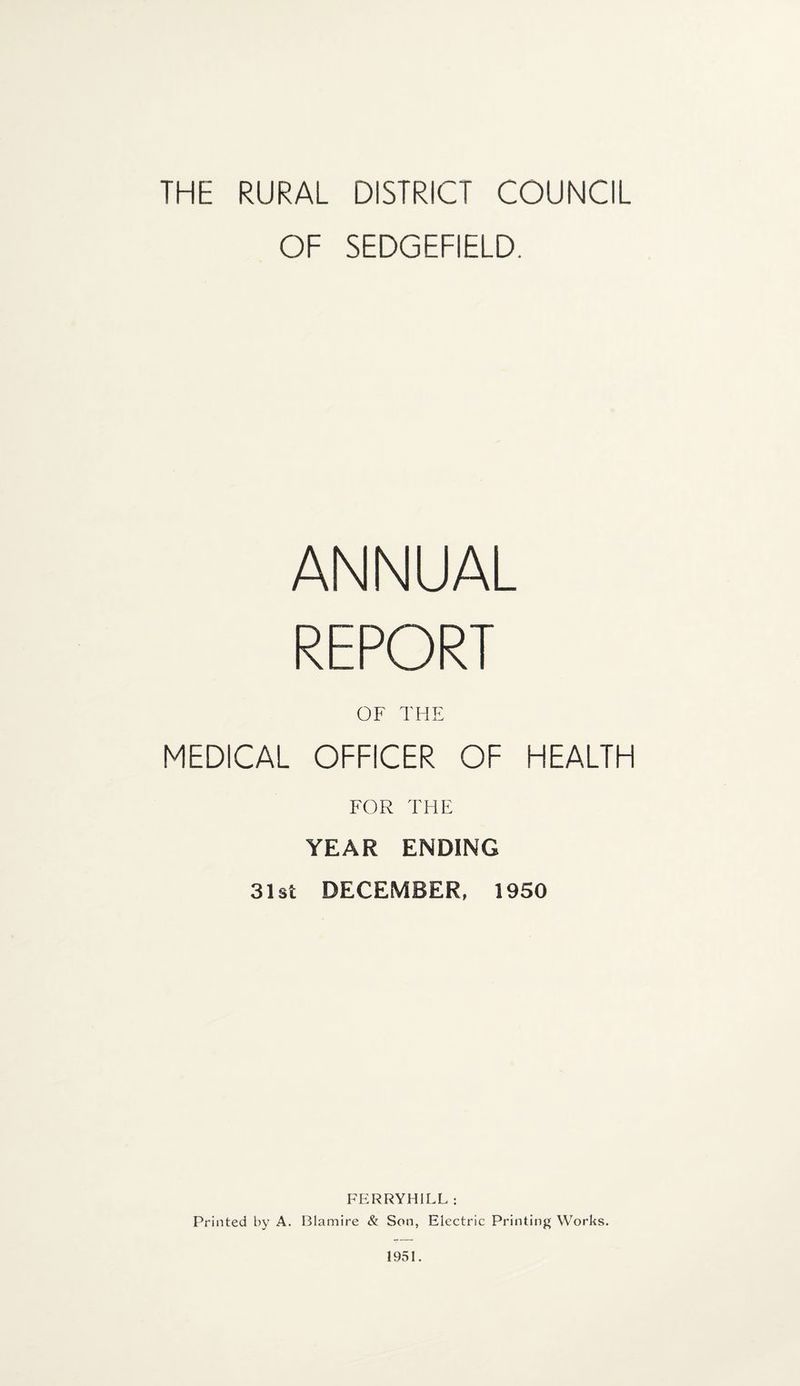 THE RURAL DISTRICT COUNCIL OF SEDGEFIELD. ANNUAL REPORT OF THE MEDICAL OFFICER OF HEALTH FOR THE YEAR ENDING 31st DECEMBER, 1950 FERRYHILL : Printed by A. Blamire & Son, Electric Printing Works.