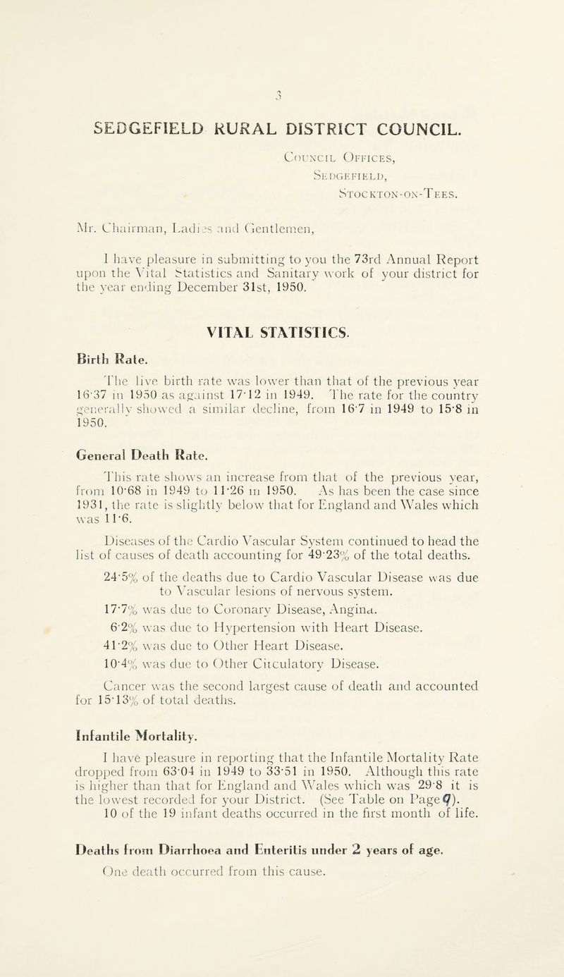 Council Offices, Sedgefield, Stockton-on-Tees. Mr. Chairman, Ladies and Gentlemen, 1 have pleasure in submitting to you the 73rd Annual Report upon the Vital Statistics and Sanitary work of your district for the year ending December 31st, 1950. VITAL STATISTICS Birth Rate. Fhe live birth rate was lower than that of the previous year 16*37 m 1950 as against 17’12 in 1949. The rate for the country generally showed a similar decline, from 16 7 in 1949 to 15-8 in 1950. General Death Rate. This rate shows an increase from that of the prevaous year, from 10*68 in 1949 to 1L26 m 1950. As has been the case since 1931, the rate is slightly below that for England and Wales which was 11*6. Diseases of the Cardio Vascular System continued to head the list of causes of death accounting for 49*23% of the total deaths. 24*5% of the deaths due to Cardio Vascular Disease was due to Vascular lesions of nervous system. 17-7% was due to Coronary Disease, Angina. 6*2% was due to Hypertension with Heart Disease. 4L2% was due to Other Heart Disease. 10-4 % was due to Other Circulatory Disease. Cancer was the second largest cause of death and accounted for 15*13% of total deaths. Infantile Mortality. I have pleasure in reporting that the Infantile Mortality Rate dropped from 63*04 in 1949 to 33*51 in 1950. Although this rate is higher than that for England and Wales which was 29*8 it is the lowest recorded for your District. (See Table on Page?)* 10 of the 19 infant deaths occurred in the first month of life. Deaths from Diarrhoea and Enteritis under 2 years of age. One death occurred from this cause.