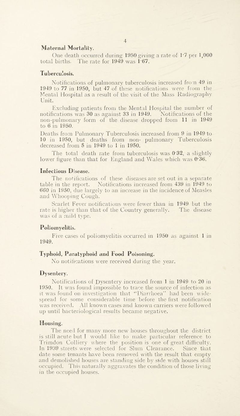 Maternal Mortality. One death occurred during 1950 giving a rate of 1'7 per 1,000 total births. The rate for 1949 was 1*67. Tuberculosis. Notifications of pulmonary tuberculosis increased from 49 in 1949 to 77 in 1950, but 47 of these notifications were from the Mental Hospital as a result of the visit of the Mass Radiography Unit. Excluding patients from the Mental Hospital the number of notifications was 30 as against 33 in 1949. Notifications of the non-pulmonary form of the disease dropped from 11 in 1949 to 6 in 1950. Deaths from Pulmonary Tuberculosis increased from 9 in 1949 to 10 in 1950, but deaths from non- pulmonary Tuberculosis decreased from 5 in 1949 to 1 in 1950. The total death rate from tuberculosis was 032, a slightly lower figure than that for England and Wales which was 0‘36. Infectious Disease. The notifications of these diseases are set out in a separate table in the report. Notifications increased from 439 in 1949 to 660 in 1950, due largely to an increase in the incidence of Measles and Whooping Cough. Scarlet Fever notifications were fewer than in 1949 but the rate is higher than that of the Country generally. The disease was of a mild type. Poliomyelitis. Five cases of poliomvelitis occurred in 1950 as against 1 in 1949. Typhoid, Paratyphoid and f ood Poisoning. No notifications were received during the year. Notifications of Dysentery increased from 1 in 1949 to 20 in 1950. It was found impossible to trace the source of infection as it was found on investigation that “Diarrhoea” had been wide¬ spread for some considerable time before the first notification was received. All known cases and known carriers were followed up until bacteriological results became negative. Housing. The need for many more new houses throughout the district is still acute but I would like to make particular reference to Trimdon Colliery where the position is one of great difficulty. In 1939 streets were selected for Slum Clearance. Since that date some tenants have been removed with the result that empty and demolished houses are standing side by side with houses still occupied. This naturally aggravates the condition of those living in the occupied houses.