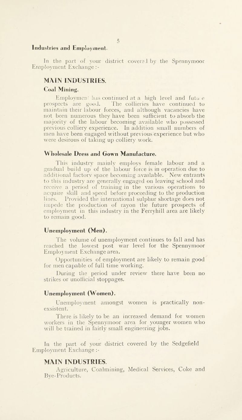 Industries and Employment. In the part of your district coverel by the Spennymoor Employment Exchange MAIN INDUSTRIES. Coal M ining. Employment has continued at a high level and fuhi e prospects are good. The collieries have continued to maintain their labour forces, and although vacancies have not been numerous they have been sufficient to absorb the majority of the labour becoming available who possessed previous colliery experience. In addition small numbers of men have been engaged without previous experience but who were desirous of taking up colliery work. VV holesale Dress and Gown Manufacture. This industry mainly employs female labour and a gradual build up of the labour force is in operation due to additional factory space becoming available. New entrants to this industry are generally engaged on leaving school and receive a period of training in the various operations to acquire skill and speed before proceeding to the production lines. Provided the international sulphur shortage does not impede the production of rayon the future prospects of employment in this industry in the Ferryhill area are likely to remain good. Unemployment (Men). The volume of unemployment continues to fall and has reached the lowest post war level for the Spennymoor Employment Exchange area. Opportunities of employment are likely to remain good for men capable of full time working. During the period under review there have been no strikes or unofficial stoppages. Unemployment (Women). Unemployment amongst women is practically non- exsistent. There is likely to be an increased demand for women j workers in the Spennymoor area for younger women who will be trained in fairly small engineering jobs. In the part of your district covered by the Sedgefield Employment Exchange MAIN INDUSTRIES. Agriculture, Coalmining, Medical Services, Coke and Bye-Products.