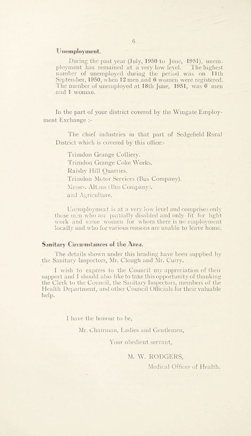 IJ nein ploy men t. During the past year (July, 1950 to June, 1951), unem. ployment has remained at a very low level. The highest number of unemployed during the period was on 11th September, 1950, when 12 men and 6 women were registered. I he number of unemployed at 18th June, 1951, was 6 men and 1 woman. In the part of your district covered by the Wingate Employ¬ ment Exchange The chief industries in that part of Sedgefield Rural District which is covered by this office:- Trimdon Grange Colliery. Trimdon Grange Coke Works. Raisby Hill Quarries. Trimdon Motor Services (Bus Company). Messrs. Altons (Bus Company ), and Agriculture. Unemployment is at a very low level and comprises only these msn who arc partially disabled and only fit for light work and some women for whom there is no employment locally and who for various reasons are unable to leave home. Sanitary Circumstances of lire Area. The details shown under this heading have been supplied by the Sanitary Inspectors, Mr. Clough and Mr. Curry. I wish to express to the Council my appreciation of their support and I should also like to take this opportunity of thanking the Clerk to the Council, the Sanitary Inspectors, members of the Health Department, and other Council Officials for their valuable help. 1 have the honour to be, Mr. Chairman, Ladies and Gentlemen, Your obedient servant, M. W. RODGERS, Medical Officer of Health.