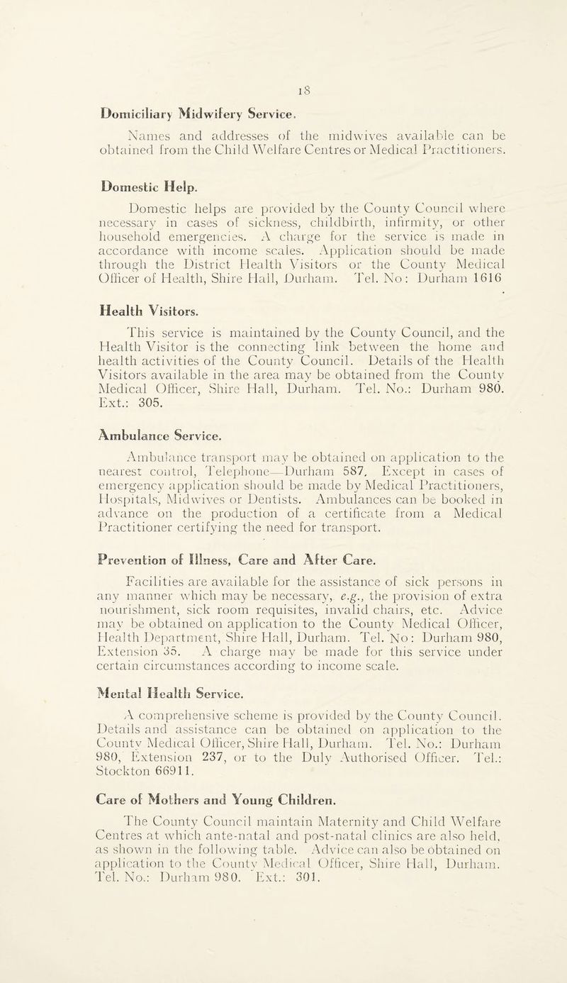 Domiciliary Midwifery Service, Names and addresses of the midwives available can be obtained from the Child Welfare Centres or Medical Practitioners. Domestic Help. Domestic helps are provided by the County Council where necessary in cases of sickness, childbirth, infirmity, or other household emergencies. A charge for the service is made in accordance with income scales. Application should be made through the District Health Visitors or the County Medical Officer of Health, Shire Hall, Durham. Teh No: Durham 1616 Health Visitors. This service is maintained by the County Council, and the Health Visitor is the connecting link between the home and health activities of the County Council. Details of the Health Visitors available in the area may be obtained from the County Medical Officer, Shire Hall, Durham. Tel. No.: Durham 980. Ext.: 305. Ambulance Service. Ambulance transport may be obtained on application to the nearest control, Telephone—Durham 587, Except in cases of emergency application should be made by Medical Practitioners, Hospitals, Midwives or Dentists. Ambulances can be booked in advance on the production of a certificate from a Medical Practitioner certifying the need for transport. Prevention of Illness, Care and After Care. Facilities are available for the assistance of sick persons in any manner which may be necessary, e.g., the provision of extra nourishment, sick room requisites, invalid chairs, etc. Advice may be obtained on application to the County Medical Officer, Health Department, Shire Hall, Durham. Tel. No: Durham 980, Extension 35. A charge may be made for this service under certain circumstances according to income scale. Mental Health Service. A comprehensive scheme is provided by the County Council. Details and assistance can be obtained on application to the County Medical Officer, Shire Hall, Durham. Tel. No.: Durham 980, Extension 237, or to the Duly Authorised Officer. Tel.: Stockton 66911. Care of Mothers and Young Children. The County Council maintain Maternity and Child Welfare Centres at which ante-natal and post-natal clinics are also held, as shown in the following table. Advice can also be obtained on application to the County Medical Officer, Shire Hall, Durham. Tel. No.: Durham 980. Ext.: 301.