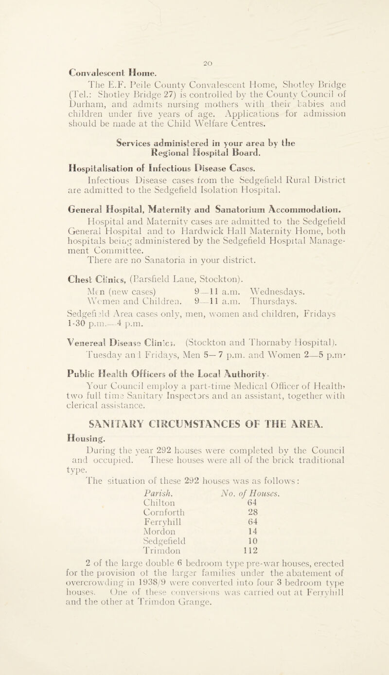 Convalescent Home. The E.F. Peile County Convalescent Home, Shotley Bridge (Tel.: Shotley Bridge 27) is controlled by the County Council of Durham, and admits nursing mothers with their babies and children under five years of age. Applications for admission should be made at the Child Welfare Centres. Services administered in your area by the Regional Hospital Board. Hospitalisation of Infectious Disease Cases. Infectious Disease cases from the Sedgefield Rural District are admitted to the Sedgefield Isolation Hospital. General Hospital, Maternity and Sanatorium Accommodation. Hospital and Maternity cases are admitted to the Sedgefield General Plospital and to Hardwick Hall Maternity Home, both hospitals being administered by the Sedgefield Hospital Manage¬ ment Committee. There are no Sanatoria in your district. Chest Cli nics, (Barsfield Lane, Stockton). Men (new cases) 9 — 11 a.m. Wednesdays. Women and Children. 9— 11 a.m. Thursdays. Sedgefield Area cases only, men, women and children, Fridays 1-30 p.m.—4 p.m. Venerea! Disease Clinics. (Stockton and Thornaby Hospital). Tuesday ani Fridays, Men 5—7 p.m. and Women 2—5 p.m* Public Health Officers of the Local Authority. Your Council employ a part-time Medical Officer of Health? two full time Sanitary Inspectors and an assistant, together with clerical assistance. SANITARY CIRCUMSTANCES OF THE AREA. Housing. During the year 292 houses were completed by the Council and occupied. These houses were all of the brick traditional type. The situation of these 292 houses was as follows : Parish. No. of Houses. Chilton 64 Corn forth 28 Ferryhill 64 M or don 14 Sedgefield 10 Trimdon 112 2 of the large double 6 bedroom type pre-war houses, erected for the provision of the larger families under the abatement of overcrowding in 1938/9 were converted into four 3 bedroom type houses. One of these conversions was carried out at Ferryhill and the other at Trimdon Grange.