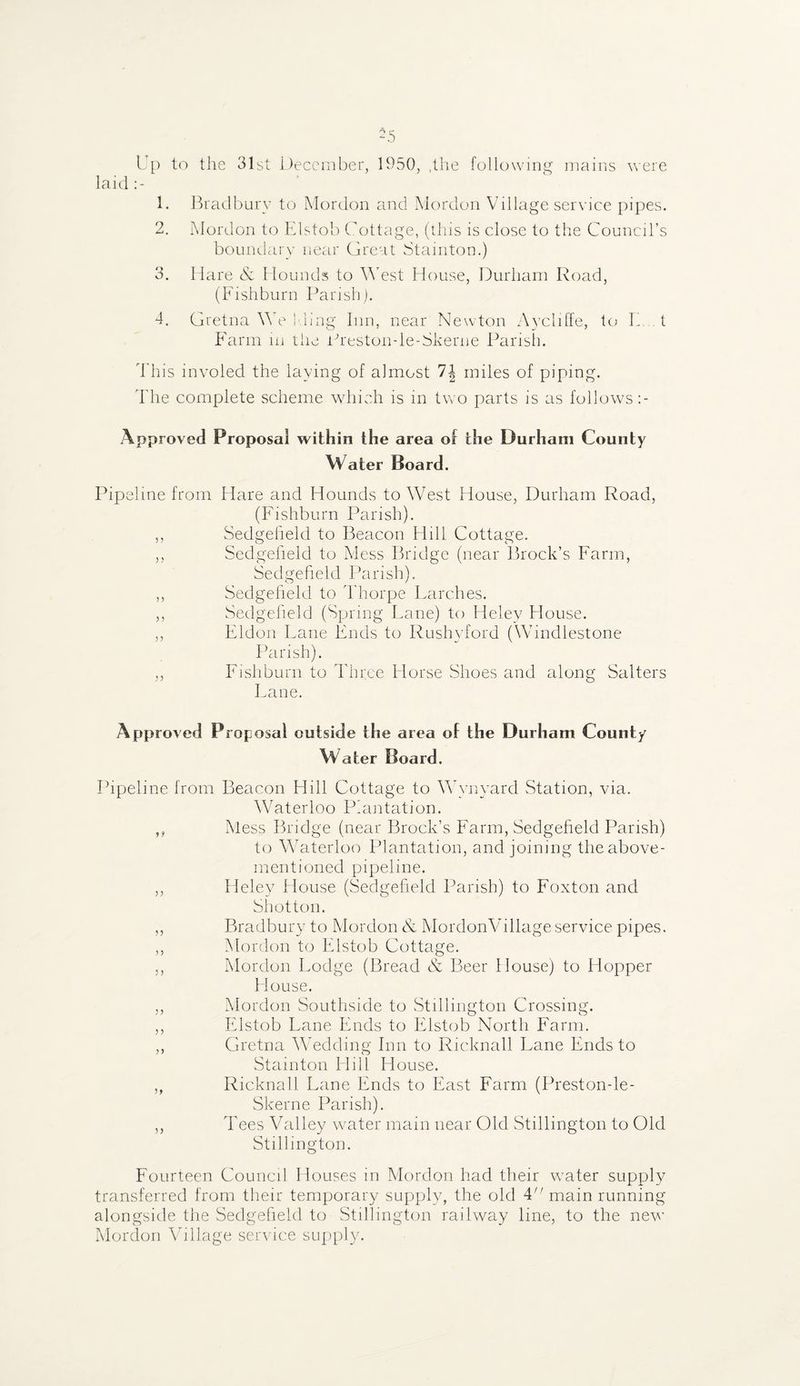 -5 Up to the 31st December, 1950, ,the following mains were laid 1. Bradbury to Mordon and Mordon Village service pipes. 2. Mordon to Elstob Cottage, (this is close to the Council’s boundary near Great Stamton.) 3. Hare & Hounds to West House, Durham Road, (Fishburn Parish). 4. Gretna We Ming Inn, near Newton Aycliffe, to F t Farm in the Preston-le-Skerne Parish. This involed the laying of almost 1\ miles of piping. The complete scheme which is in two parts is as follows Approved Proposal within the area of the Durham County Water Board. Pipeline from Hare and Hounds to West House, Durham Road, (Fishburn Parish). ,, Sedgeheld to Beacon Hill Cottage. ,, Sedgeheld to Mess Bridge (near Brock’s Farm, Sedgeheld Parish). ,, Sedgeheld to Thorpe Parches. ,, Sedgeheld (Spring Fane) to Heley House. ,, Eldon Fane Ends to Rushyford (Windlestone Parish). ,, Fishburn to Three Horse Shoes and along Salters Fane. Approved Proposal outside the area of the Durham County Water Board. Pipeline from Beacon Hill Cottage to Wynyard Station, via. Waterloo Plantation. „ Mess Bridge (near Brock’s Farm, Sedgeheld Parish) to Waterloo Plantation, and joining the above- mentioned pipeline. ,, Helev House (Sedgeheld Parish) to Foxton and Shot ton. ,, Bradbury to Mordon & MordonVillage service pipes. „ Mordon to Elstob Cottage. ,, Mordon Podge (Bread & Beer House) to Hopper House. ,, Mordon Southside to Stillington Crossing. ,, Elstob Fane Ends to Elstob North Farm. ,, Gretna Wedding Inn to Ricknall Lane Ends to Stainton Hill House. ,, Ricknall Lane Ends to East Farm (Preston-le- Skerne Parish). ,, Tees Valley water main near Old Stillington to Old Stillington. Fourteen Council Houses in Mordon had their water supply transferred from their temporary supply, the old 4'’ main running alongside the Sedgeheld to Stillington railway line, to the new’ Mordon Village service supply.