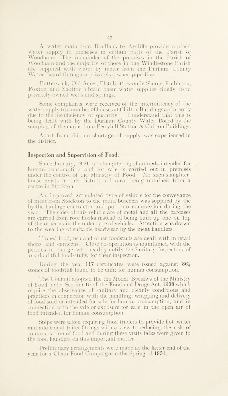 A water main from Bradbury to Ayclitie provides a piped water supply to premises in certain parts of the Parish of Woodham. I lie remainder of the premises in the Parish of Woodham and the majority of those in the Windlestone Parish are supplied with water by meter from the Durham County Water Board through a privately owned pipe-line. Butterwick, Old Acres, Elstob, Preston-le-Skerne, hmbleton, Foxton and Shotton ( btain their water supplies chiefly from privately owned webs and springs. Some complaints were received of the intermittency of the water supply to a number of houses at Chilton Buildings apparently due to the insufficiency of quantity. I understand that this is being dealt with by the Durham County Water Board! by the scraping of the mains from Ferryhill Station & Chilton Buildings. Apart from this no shortage of supply was experienced in the district. Inspection and Supervision of Food. Since January, 1940, all slaughtering of animals intended for human consumption and for sale is carried out in premises under the control of the Ministry of Food. No such slaughter¬ house exists in this district, all meat being obtained from a centre in Stockton. An improved articulated type of vehicle for the conveyance of meat from Stockton to the retail butchers was supplied by the by the haulage contractor and put into commission during the year. The sides of this vehicle are of metal and all the carcases are carried from roof hooks instead of being built up one on top of the other as in the older type of vehicle. Attention was drawn to the wearing of suitable headwear by the meat handlers. Tinned food, fish and other foodstuffs are dealt with in retail shops and canteens. Close co-operation is maintained with the persons in charge who readily notify the Sanitary Inspectors of any doubtful food-stulfs, for their inspection. During the year 117 certificates were issued against 86J stones of foodstuff found to be unfit for human consumption. The Council adopted the the Model Byelaws of the Ministry of Food under Section 15 of the Food and Drugs Act, 1938 which require the observance of sanitary and cleanly conditions and practices in connection with the handling, wrapping and delivery of food sold or intended for sale for human consumption, and in connection with the sale or exposure for sale in the open air of food intended for human consumption. Steps were taken requiring food traders to provide hot water and additional toilet fittings with a view to reducing the risk of contamination of food and during these visits talks were given to the food handlers on this important matter. Preliminary arrangements wrere made at the latter end of the year for a Clean Food Campaign in the Spring of 1951.