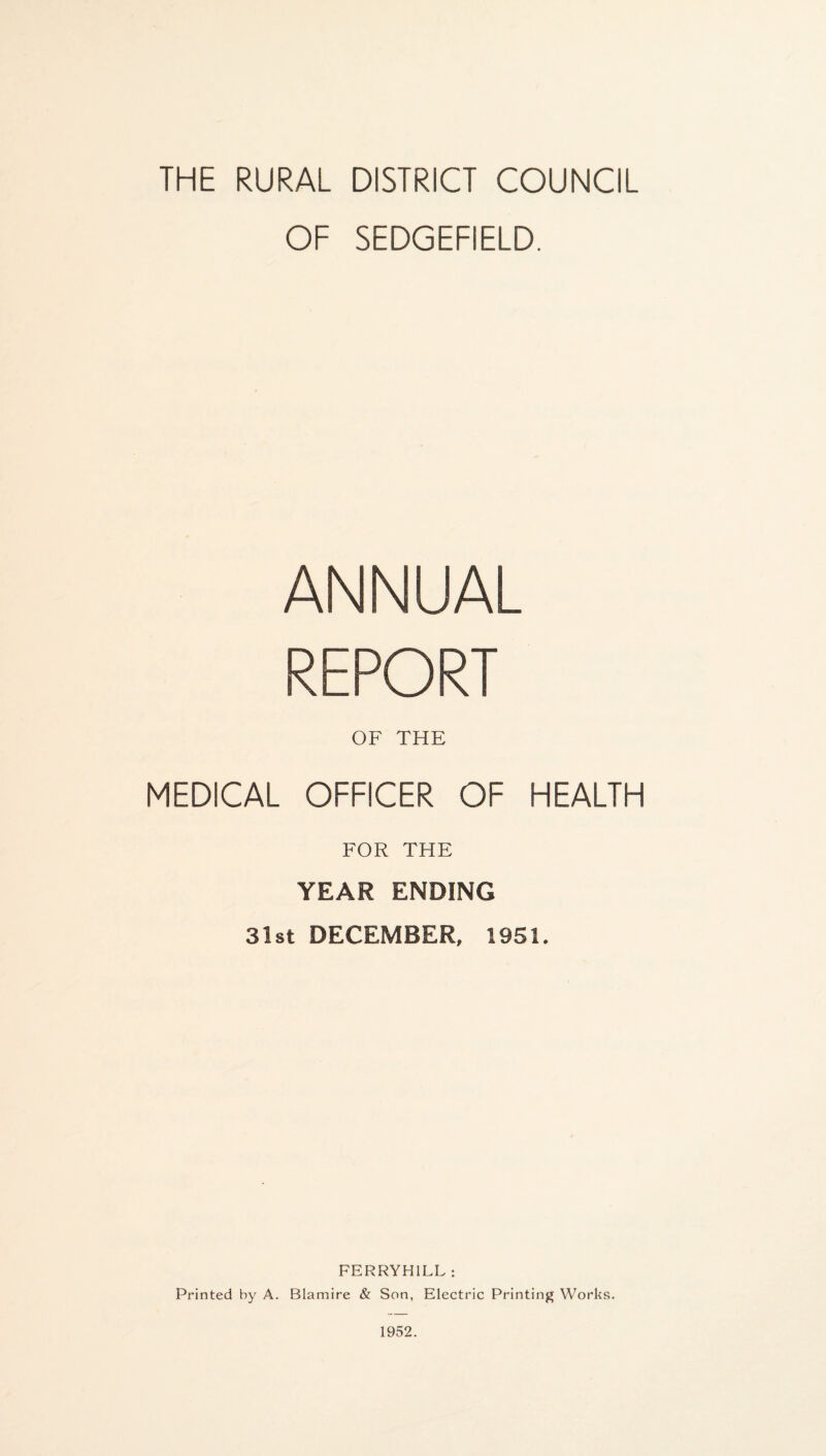 OF SEDGEFIELD. ANNUAL REPORT OF THE MEDICAL OFFICER OF HEALTH FOR THE YEAR ENDING 31st DECEMBER, 1951. FERRYH1LL : Printed by A. Blamire & Son, Electric Printing Works.