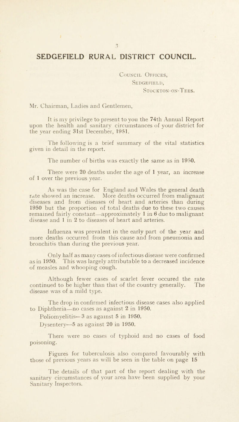 Council Offices, Sedgefield, Stockton-on-Tees. Mr. Chairman, Ladies and Gentlemen, It is my privilege to present to you the 74th Annual Report upon the health and sanitary circumstances of your district for the year ending 31st December, 1951. The following is a brief summary of the vital statistics given in detail in the report. The number of births was exactly the same as in 1950. There were 20 deaths under the age of 1 year, an increase of 1 over the previous year. As was the case for England and Wales the general death rate showed an increase. More deaths occurred from malignant diseases and from diseases of heart and arteries than during 1950 but the proportion of total deaths due to these two causes remained fairly constant—approximately 1 in 6 due to malignant disease and 1 in 2 to diseases of heart and arteries. Influenza was prevalent in the early part of the year and more deaths occurred from this cause and from pneumonia and bronchitis than during the previous year. Only half as many cases of infectious disease were confirmed as in 1950. This was largely attributable to a decreased incidence of measles and whooping cough. Although fewer cases of scarlet fever occured the rate continued to be higher than that of the country generally. The disease was of a mild type. The drop in confirmed infectious disease cases also applied to Diphtheria—no cases as against 2 in 1950. Poliomyelitis—3 as against 5 in 1950. Dysentery-—5 as against 20 in 1950. There were no cases of typhoid and no cases of food poisoning. Figures for tuberculosis also compared favourably with those of previous years as will be seen in the table on page 15 The details of that part of the report dealing with the sanitary circumstances of your area have been supplied by your Sanitary Inspectors.