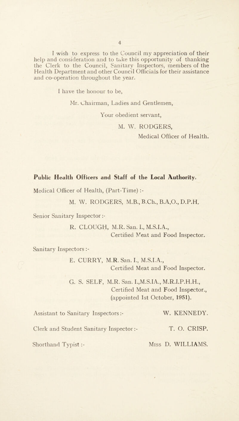 I wish to express to the Council my appreciation of their help and consideration and to take this opportunity of thanking the Clerk to the Council, Sanitary Inspectors, members of the Health Department and other Council Officials for their assistance and co-operation throughout the year. I have the honour to be, Mr. Chairman, Ladies and Gentlemen, Your obedient servant, M. W. RODGERS, Medical Officer of Health. Public Health Officers and Staff of the Local Authority. Medical Officer of Health, (Part-Time) M. W. RODGERS, M.B., B.Ch., B.A.O., D.P.H. Senior Sanitary Inspector R. CLOUGH, M.R. San. L, M.S.I.A., Certified Meat and Food Inspector. Sanitary Inspectors E. CURRY, M.R. San. I., M.S.I.A., Certified Meat and Food Inspector. G. S. SELF, M.R. San. I.,M.S.IA., M.R.I.P.H.H., Certified Meat and Food Inspector., (appointed 1st October, 1951). Assistant to Sanitary Inspectors Clerk and Student Sanitary Inspector W. KENNEDY. T. O. CRISP. Shorthand Typist Miss D. WILLIAMS.