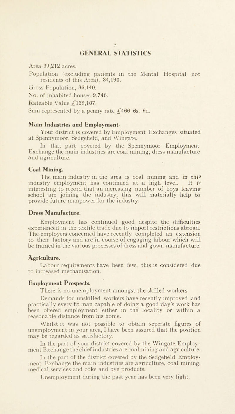GENERAL STATISTICS Area 39,212 acres. Population (excluding patients in the Mental Hospital not residents of this Area), 34,190. Gross Population, 36,140. No. of inhabited houses 9,746. Rateable Value £T29,107. Sum represented by a penny rate £466 6s. 9d. Main Industries and Employment- Your district is covered by Employment Exchanges situated at Spennymoor, Sedgeheld, and Wingate. In that part covered by the Spennymoor Employment Exchange the main industries are coal mining, dress manufacture and agriculture. Coal Mining. The main industry in the area is coal mining and in this industry employment has continued at a high level. It is interesting to record that an increasing number of boys leaving school are joining the industry, this will materially help to provide future manpower for the industry. Dress Manufacture. Employment has continued good despite the difficulties experienced in the textile trade due to import restrictions abroad. The employers concerned have recently completed an extension to their factory and are in course of engaging labour which will be trained in the various processes of dress and gown manufacture. Agriculture. Labour requirements have been few, this is considered due to increased mechanisation. Employment Prospects. There is no unemployment amongst the skilled workers. Demands for unskilled workers have recently improved and practically everv fit man capable of doing a good day’s work has been offered employment either in the locality or within a reasonable distance from his home. Whilst it was not possible to obtain seperate figures of unemployment in your area, I have been assured that the position may be regarded as satisfactory. In the part of your district covered by the Wingate Employ¬ ment Exchange the chief industries are coalmining and agriculture. In the part of the district covered by the Sedgefield Employ¬ ment Exchange the main industries are agriculture, coal mining, medical services and coke and bye products. Unemployment during the past year has been very light.