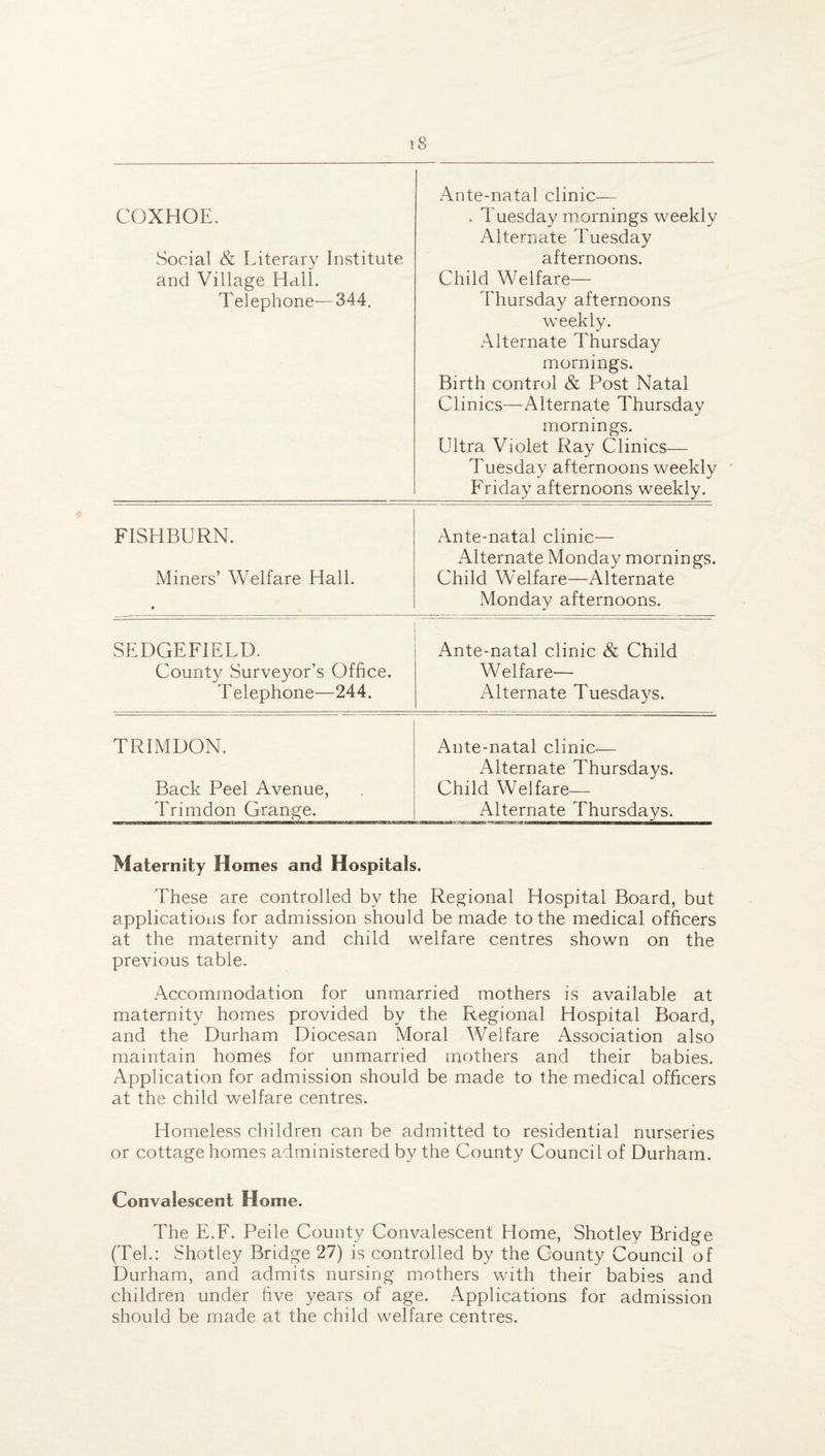 COXHOE. Social & Literary Institute and Village Hall. Telephone—344. Ante-natal clinic— . Tuesday mornings weekly Alternate Tuesday afternoons. Child Welfare— Thursday afternoons weekly. Alternate Thursday mornings. Birth control & Post Natal Clinics—Alternate Thursday mornings. Ultra Violet Ray Clinics— Tuesday afternoons weekly Friday afternoons weekly. FISHBURN. Ante-natal clinic— Alternate Monday mornings. Miners’ Welfare Hall. Child Welfare—Alternate • Monday afternoons. SEDGEFIELD. Ante-natal clinic & Child County Surveyor’s Office. Welfare— Telephone—244. Alternate Tuesdays. TRIMDON. Ante-natal clinic— Alternate Thursdays. Back Peel Avenue, Child Welfare— Trimdon Grange. Alternate Thursdays. Maternity Homes and Hospitals. These are controlled by the Regional Hospital Board, but applications for admission should be made to the medical officers at the maternity and child welfare centres shown on the previous table. Accommodation for unmarried mothers is available at maternity homes provided by the Regional Hospital Board, and the Durham Diocesan Moral Welfare Association also maintain homes for unmarried mothers and their babies. Application for admission should be made to the medical officers at the child welfare centres. Homeless children can be admitted to residential nurseries or cottage homes administered by the County Council of Durham. Convalescent Home. The E.F. Peile County Convalescent Home, Shotley Bridge (Tel.: Shotley Bridge 27) is controlled by the County Council of Durham, and admits nursing mothers with their babies and children under five years of age. Applications for admission should be made at the child welfare centres.