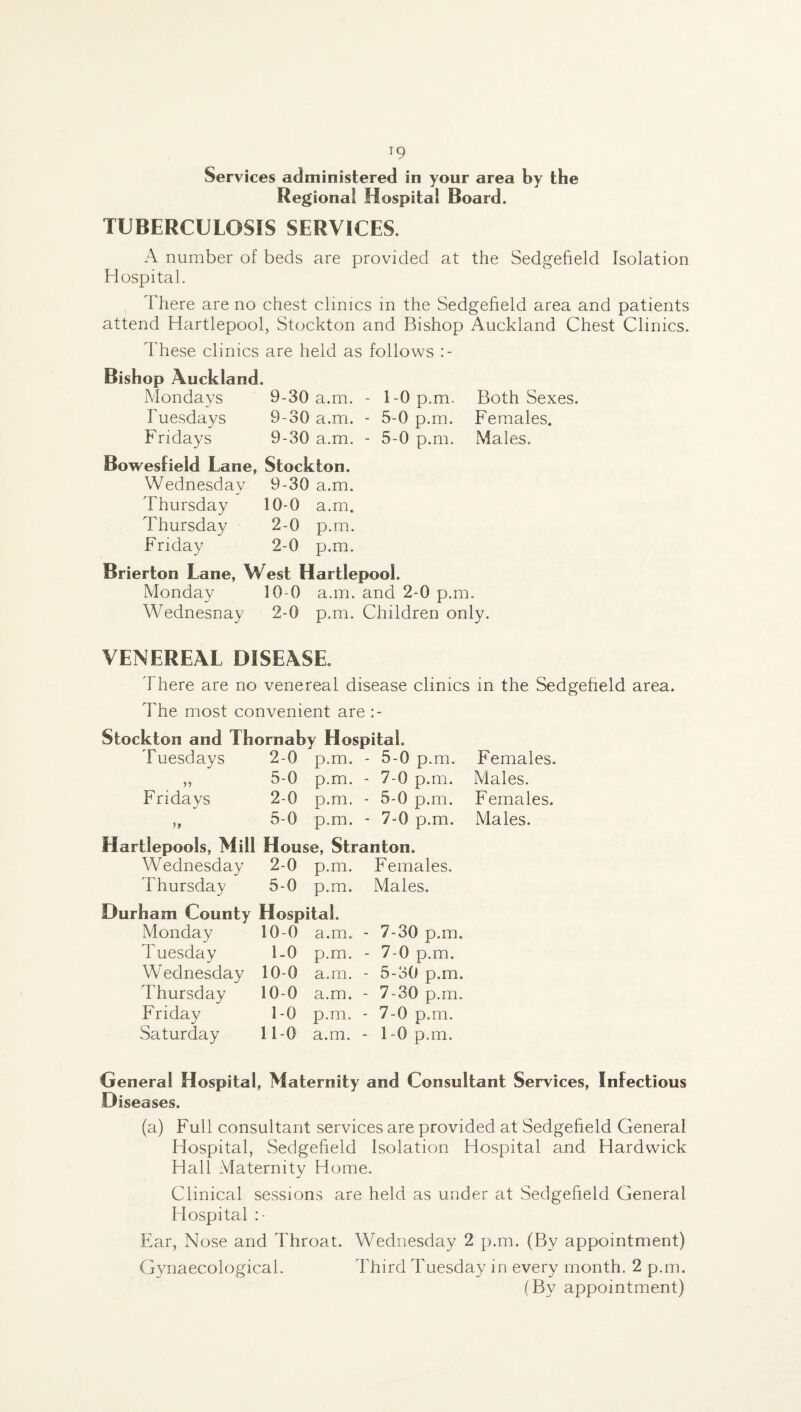 T9 Services administered in your area by the Regional Hospital Board. TUBERCULOSIS SERVICES. A number of beds are provided at the Sedgefield Isolation Hospital. There are no chest clinics in the Sedgefield area and patients attend Hartlepool, Stockton and Bishop Auckland Chest Clinics. These clinics are held as follows Bishop Auckland. Mondays 9-30 a.m. - 1-Op.m. Both Sexes. Tuesdays 9-30 a.m. - 5-0 p.m. Females. Fridays 9-30 a.m. - 5-0 p.m. Males. Bowesfield Lane, Stockton. Wednesday 9-30 a.m. Thursday 10-0 a.m. Thursday 2-0 p.m. Friday 2-0 p.m. Brierton Lane, West Hartlepool. Monday 10-0 a.m. and 2-0 p.m. Wednesnay 2-0 p.m. Children only. VENEREAL DISEASE There are no venereal disease climes in the Sedgefield area. The most convenient are Stockton and Thornaby Hospital. Tuesdays 2-0 p.m. - 5-0 p.m. „ 5-0 p.m. - 7-0 p.m. Fridays 2-0 p.m. - 5-0 p.m. „ 5-0 p.m. - 7-0 p.m. Hartlepools, Mill House, Stranton. Wednesday 2-0 p.m. Females. Thursday 5-0 p.m. Males. Durham County Hospital. Monday 10-0 a.m. - 7-30 p.m. Tuesday HO p.m. - 7-0 p.m. Wednesday 10-0 a.m. - 5-30 p.m. Thursday 10-0 a.m. - 7-30 p.m. Friday 1-0 p.m. - 7-0 p.m. Saturday 11-0 a.m. - 1-0 p.m. Females. Males. Females. Males. General Hospital, Maternity and Consultant Services, Infectious Diseases. (a) Full consultant services are provided at Sedgefield General Hospital, Sedgefield Isolation Hospital and Hardwick Hall Maternity Home. Clinical sessions are held as under at Sedgefield General Hospital Ear, Nose and Throat. Wednesday 2 p.m. (By appointment) Gynaecological. Third Tuesday in every month. 2 p.m. (By appointment)