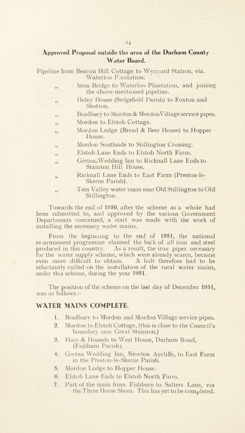 Approved Proposal outside the area of the Durham Count/ Water Board. Pipeline from Beacon Hill Cottage to Wynyard Station, via. Waterloo Plantation. ,, Mess Bridge to Waterloo Plantation, and joining the above-mentioned pipeline. ,, Heley House (Sedgefield Parish) to Foxton and Shot ton. ,, Bradbury to Mordon & Mordon Village service pipes. ,, Mordon to Elstob Cottage. „ Mordon Lodge (Bread & Beer House) to Hopper House. ,, Mordon Southside to Stillington Crossing. ,, Elstob Lane Ends to Elstob North Farm. „ Gretna.Wedding Inn to Ricknall Lane Ends to Stainton Hill House. „ Ricknall Lane Ends to East Farm (Preston-le- Skerne Parish). „ Tees Valley water mam near Old Stillington to Old Stillington. Towards the end of 1950, after the scheme as a whole had been submitted to, and approved by the various Government Departments concerned, a start was made with the work of installing the necessary water mains. From the beginning to the end of 1951, the national re-armament programme claimed the bulk of all iron and steel produced in this country. As a result, the iron pipes necessary for the water supply scheme, which were already scarce, became even more difficult to obtain. A halt therefore had to be reluctantly called on the installation of the rural water mains, under this scheme, during the year 1951. The position of the scheme on the last day of December 1951, was as follows :- WATER MAINS COMPLETE. 1. Bradbury to Mordon and Mordon Village service pipes. 2. Mordon to Elstob Cottage, (this is close to the Council’s boundary near Great Stainton.) 3. Hare & Hounds to West House, Durham Road, (Fishburn Parish). 4. Gretna Wedding Inn, Newton Aycliffe, to East Farm in the Preston-le-Skerne Parish. 5. Mordon Lodge to Hopper House. 6. Elstob Lane Ends to Elstob North Farm. 7. Part of the main from Fishburn to Salters Lane, via the Three Horse Shoes. This has yet to be completed.