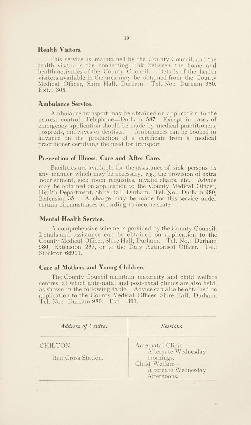 Health Visitors. This service is maintained by the County Council, and the health visitor is the connecting link between the home a^d health activities of the County Council. Details of the health visitors available in the area may be obtained from the County Medical Officer, Shire Hall, Durham. Tel. No.: Durham 980. Ext.: 305. Ambulance Service. Ambulance transport may be obtained on application to the nearest control, Telephone—Durham 587. Except in cases of emergency application should be made by medical practitioners, hospitals, mid wives or dentists. Ambulances can be booked in advance on the production of a certificate from a medical practitioner certifying the need for transport. Prevention of Illness, Care and After Care. Facilities are available for the assistance of sick persons in any manner which may be necessary, e.g., the provision of extra nourishment, sick room requisites, invalid chairs, etc. Advice may be obtained on application to the County Medical Officer, Health Department, Shire Hall, Durham. Tel. No: Durham 980, Extension 35. A charge may be made for this service under certain circumstances according to income scale. Mental Health Service. A comprehensive scheme is provided by the County Council. Details and assistance can be obtained on application to the County Medical Officer, Shire Hall, Durham. Tel. No.: Durham 980, Extension 237, or to the Duly Authorised Officer. Tel.: Stockton 66911. Care of Mothers and Young Children. The County Council maintain maternity and child welfare centres at which ante-natal and post-natal clinics are also held, as shown in the following table. Advice can also be obtained on application to the County Medical Officer, Shire Hall, Durham. Tel. No.: Durham 980. Ext.: 301. Address of Centre. Sessions. CHILTON. x\nte-natal Clinic— Alternate Wednesday Red Cross Station. mornings. Child Welfare— Alternate Wednesday Afternoons.