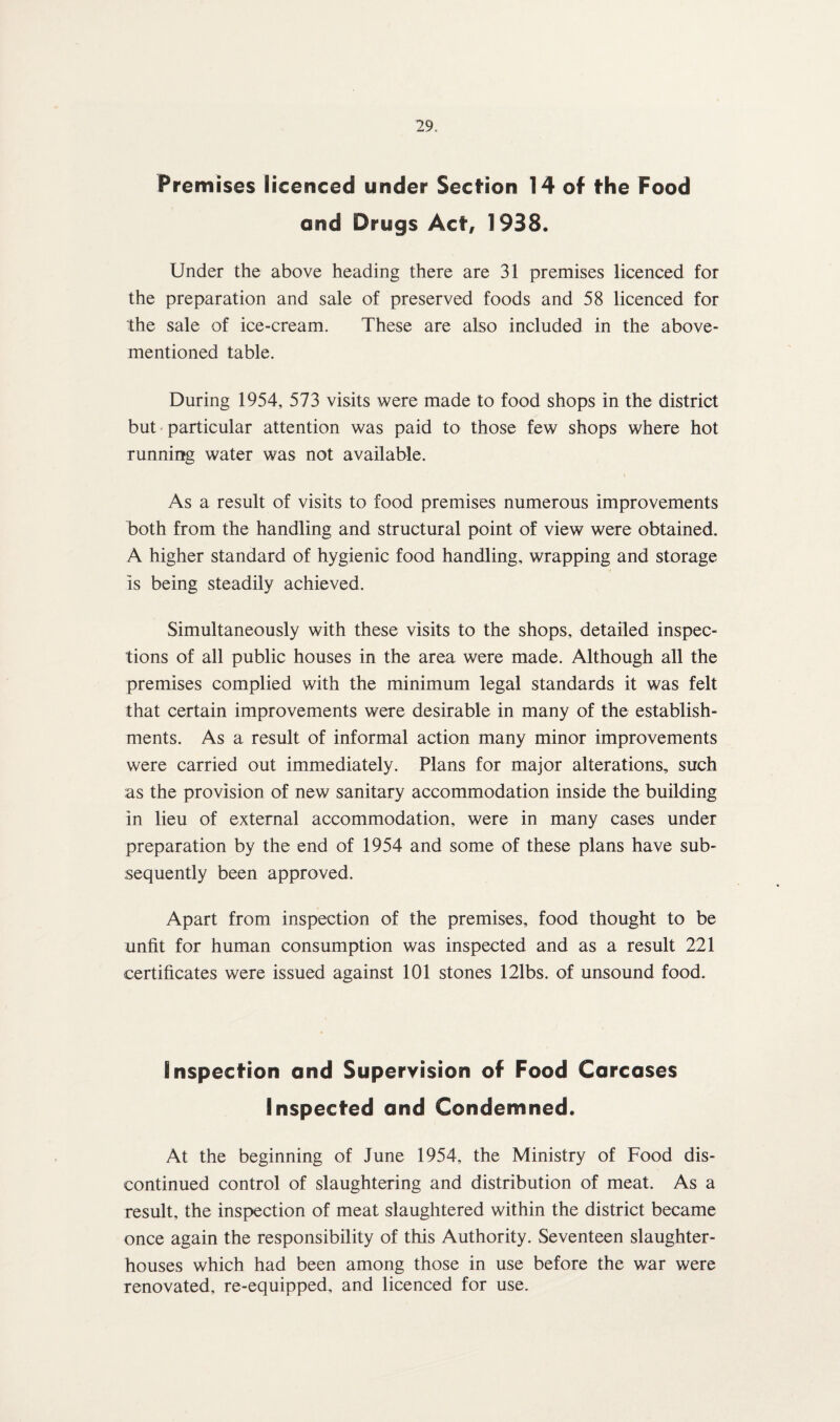 Premises licenced under Section 14 of the Food and Drugs Act, 1938. Under the above heading there are 31 premises licenced for the preparation and sale of preserved foods and 58 licenced for the sale of ice-cream. These are also included in the above- mentioned table. During 1954, 573 visits were made to food shops in the district but particular attention was paid to those few shops where hot running water was not available. As a result of visits to food premises numerous improvements both from the handling and structural point of view were obtained. A higher standard of hygienic food handling, wrapping and storage is being steadily achieved. Simultaneously with these visits to the shops, detailed inspec¬ tions of all public houses in the area were made. Although all the premises complied with the minimum legal standards it was felt that certain improvements were desirable in many of the establish¬ ments. As a result of informal action many minor improvements were carried out immediately. Plans for major alterations, such as the provision of new sanitary accommodation inside the building in lieu of external accommodation, were in many cases under preparation by the end of 1954 and some of these plans have sub¬ sequently been approved. Apart from inspection of the premises, food thought to be unfit for human consumption was inspected and as a result 221 certificates were issued against 101 stones 121bs. of unsound food. Inspection and Supervision of Food Carcases Inspected and Condemned. At the beginning of June 1954, the Ministry of Food dis¬ continued control of slaughtering and distribution of meat. As a result, the inspection of meat slaughtered within the district became once again the responsibility of this Authority. Seventeen slaughter¬ houses which had been among those in use before the war were renovated, re-equipped, and licenced for use.