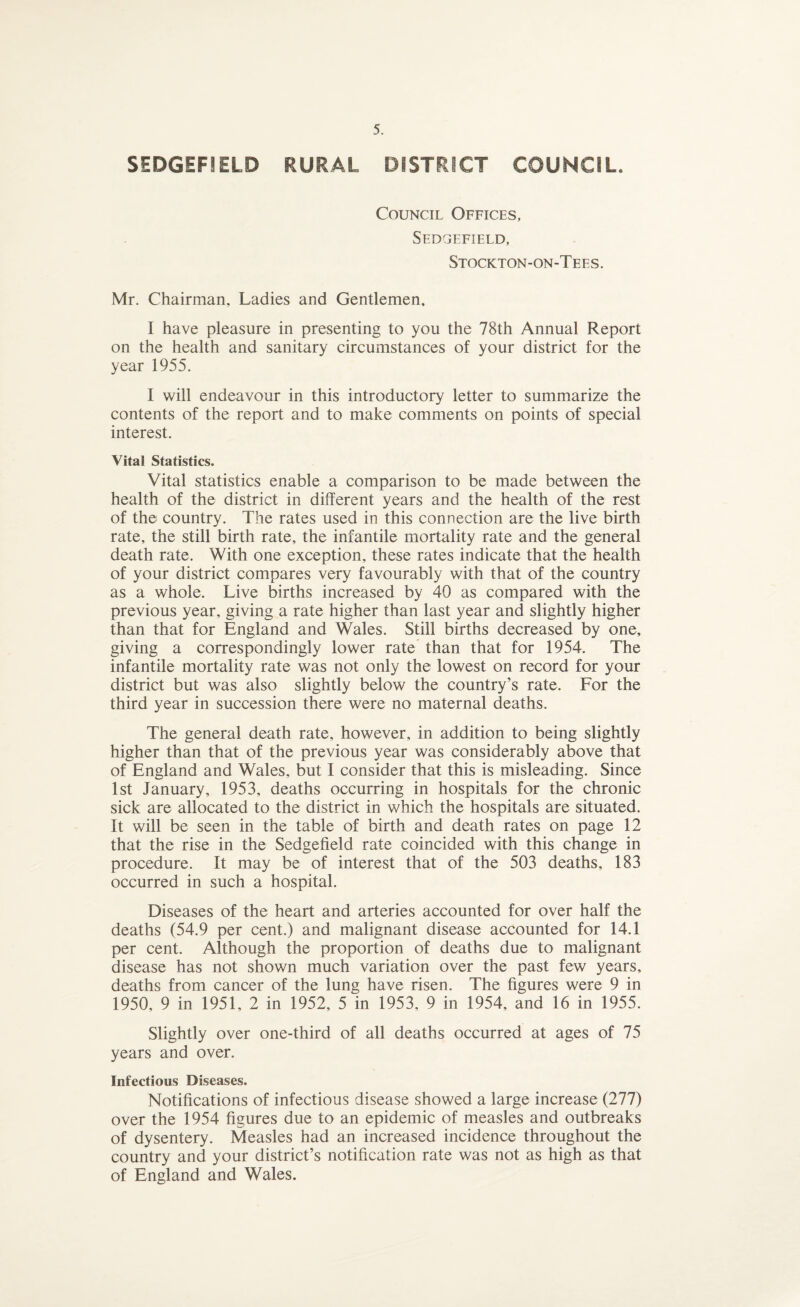 SEDGEF1ELD RURAL DISTRICT COUNCIL. Council Offices, Sedgefield, Stockton-on-Tees. Mr. Chairman, Ladies and Gentlemen, I have pleasure in presenting to you the 78th Annual Report on the health and sanitary circumstances of your district for the year 1955. I will endeavour in this introductory letter to summarize the contents of the report and to make comments on points of special interest. Vital Statistics. Vital statistics enable a comparison to be made between the health of the district in different years and the health of the rest of the country. The rates used in this connection are the live birth rate, the still birth rate, the infantile mortality rate and the general death rate. With one exception, these rates indicate that the health of your district compares very favourably with that of the country as a whole. Live births increased by 40 as compared with the previous year, giving a rate higher than last year and slightly higher than that for England and Wales. Still births decreased by one, giving a correspondingly lower rate than that for 1954. The infantile mortality rate was not only the lowest on record for your district but was also slightly below the country’s rate. For the third year in succession there were no maternal deaths. The general death rate, however, in addition to being slightly higher than that of the previous year was considerably above that of England and Wales, but I consider that this is misleading. Since 1st January, 1953, deaths occurring in hospitals for the chronic sick are allocated to the district in which the hospitals are situated. It will be seen in the table of birth and death rates on page 12 that the rise in the Sedgefield rate coincided with this change in procedure. It may be of interest that of the 503 deaths, 183 occurred in such a hospital. Diseases of the heart and arteries accounted for over half the deaths (54.9 per cent.) and malignant disease accounted for 14.1 per cent. Although the proportion of deaths due to malignant disease has not shown much variation over the past few years, deaths from cancer of the lung have risen. The figures were 9 in 1950, 9 in 1951, 2 in 1952, 5 in 1953, 9 in 1954, and 16 in 1955. Slightly over one-third of all deaths occurred at ages of 75 years and over. Infectious Diseases. Notifications of infectious disease showed a large increase (277) over the 1954 figures due to an epidemic of measles and outbreaks of dysentery. Measles had an increased incidence throughout the country and your district’s notification rate was not as high as that of England and Wales.