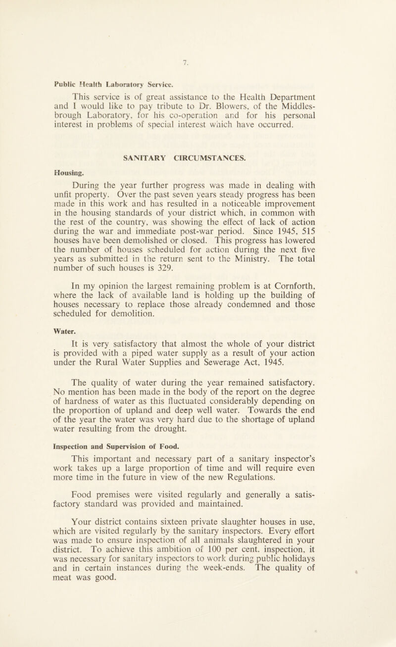 Public Health Laboratory Service. This service is of great assistance to the Health Department and I would like to pay tribute to Dr. Blowers, of the Middles¬ brough Laboratory, for his co-operation and for his personal interest in problems of special interest which have occurred. SANITARY CIRCUMSTANCES. Housing. During the year further progress was made in dealing with unfit property. Over the past seven years steady progress has been made in this work and has resulted in a noticeable improvement in the housing standards of your district which, in common with the rest of the country, was showing the effect of lack of action during the war and immediate post-war period. Since 1945, 515 houses have been demolished or closed. This progress has lowered the number of houses scheduled for action during the next five years as submitted in the return sent to the Ministry. The total number of such houses is 329. In my opinion the largest remaining problem is at Cornforth, where the lack of available land is holding up the building of houses necessary to replace those already condemned and those scheduled for demolition. Water. It is very satisfactory that almost the whole of your district is provided with a piped water supply as a result of your action under the Rural Water Supplies and Sewerage Act, 1945. The quality of water during the year remained satisfactory. No mention has been made in the body of the report on the degree of hardness of water as this fluctuated considerably depending on the proportion of upland and deep well water. Towards the end of the year the water was very hard due to the shortage of upland water resulting from the drought. Inspection and Supervision of Food. This important and necessary part of a sanitary inspector’s work takes up a large proportion of time and will require even more time in the future in view of the new Regulations. Food premises were visited regularly and generally a satis¬ factory standard was provided and maintained. Your district contains sixteen private slaughter houses in use, which are visited regularly by the sanitary inspectors. Every effort was made to ensure inspection of all animals slaughtered in your district. To achieve this ambition of 100 per cent, inspection, it was necessary for sanitary inspectors to work during public holidays and in certain instances during the week-ends. The quality of meat was good.