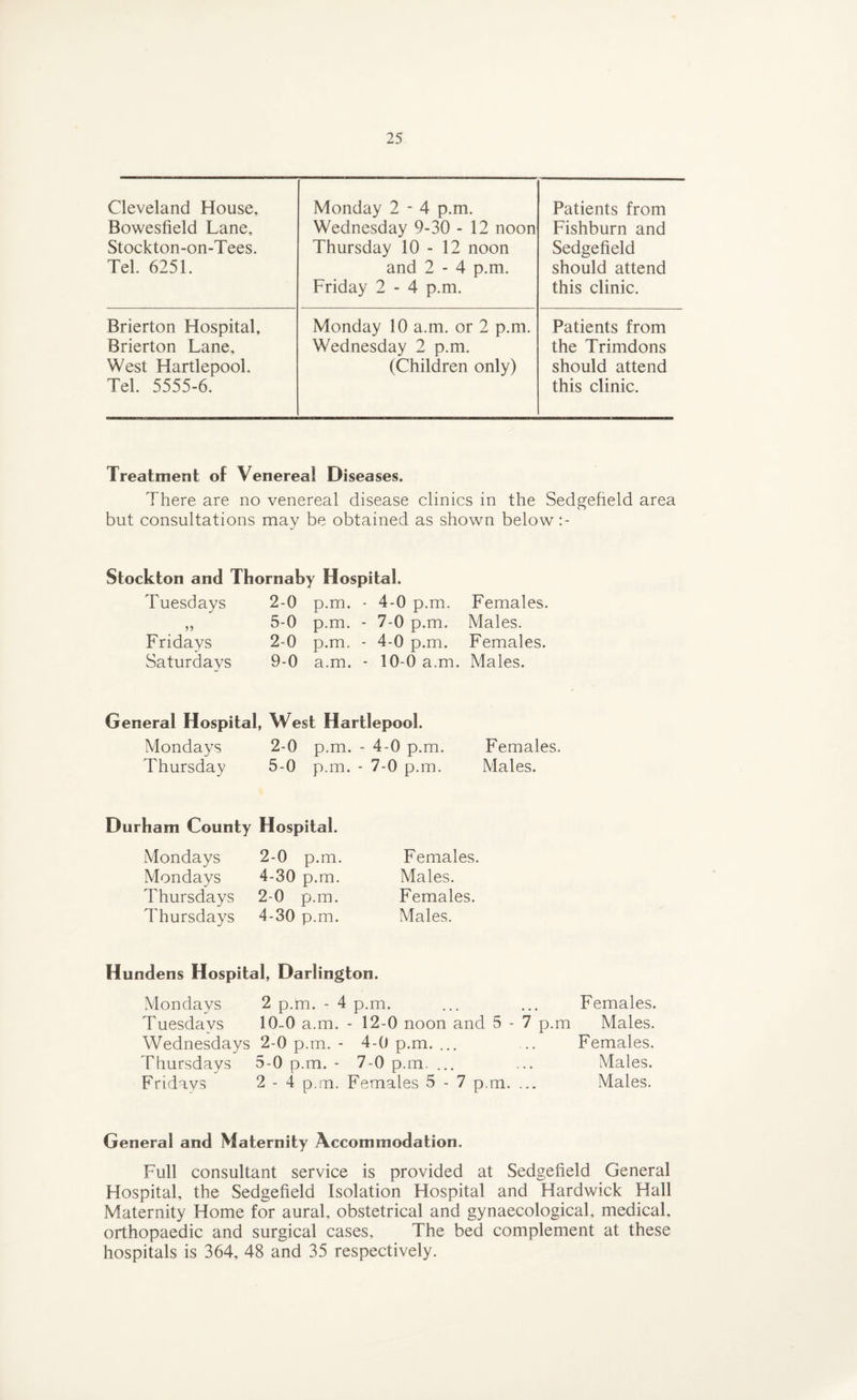 Cleveland House, Bowesfield Lane, Stockton-on-Tees. Tel. 6251. Monday 2 - 4 p.m. Wednesday 9-30 - 12 noon Thursday 10-12 noon and 2 - 4 p.m. Friday 2 - 4 p.m. Patients from Fishburn and Sedgefield should attend this clinic. Brierton Hospital, Brierton Lane, West Hartlepool. Tel. 5555-6. Monday 10 a.m. or 2 p.m. Wednesday 2 p.m. (Children only) Patients from the Trimdons should attend this clinic. Treatment of Venereal Diseases. There are no venereal disease clinics in the Sedgefield area but consultations may be obtained as shown below :- Stockton and Thornahy Hospital. Tuesdays 2-0 p.m. - 4-0 p.m. „ 5-0 p.m. - 7-0 p.m. Fridays 2-0 p.m. - 4-0 p.m. Saturdays 9-0 a.m. - 10-0 a.m. Females. Males. Females. Males. General Hospital, West Hartlepool. Mondays 2-0 p.m. - 4-0 p.m. Females. Thursday 5-0 p.m. - 7-0 p.m. Males. Durham County Hospital. Mondays Mondays Thursdays Thursdays 2-0 p.m. 4-30 p.m. 2-0 p.m. 4-30 p.m. Females. Males. Females. Males. Hundens Hospital, Darlington. Mondays 2 p.m. - 4 p.m. ... ... Females. Tuesdays 10-0 a.m. - 12-0 noon and 5 - 7 p.m Males. Wednesdays 2-0 p.m. - 4-0 p.m. ... ... Females. Thursdays 5-0 p.m. - 7-0 p.m. ... ... Males. Fridays 2 - 4 p.m. Females 5 - 7 p.m. ... Males. General and Maternity Accommodation. Full consultant service is provided at Sedgefield General Hospital, the Sedgefield Isolation Hospital and Hardwick Hall Maternity Home for aural, obstetrical and gynaecological, medical, orthopaedic and surgical cases. The bed complement at these hospitals is 364, 48 and 35 respectively.