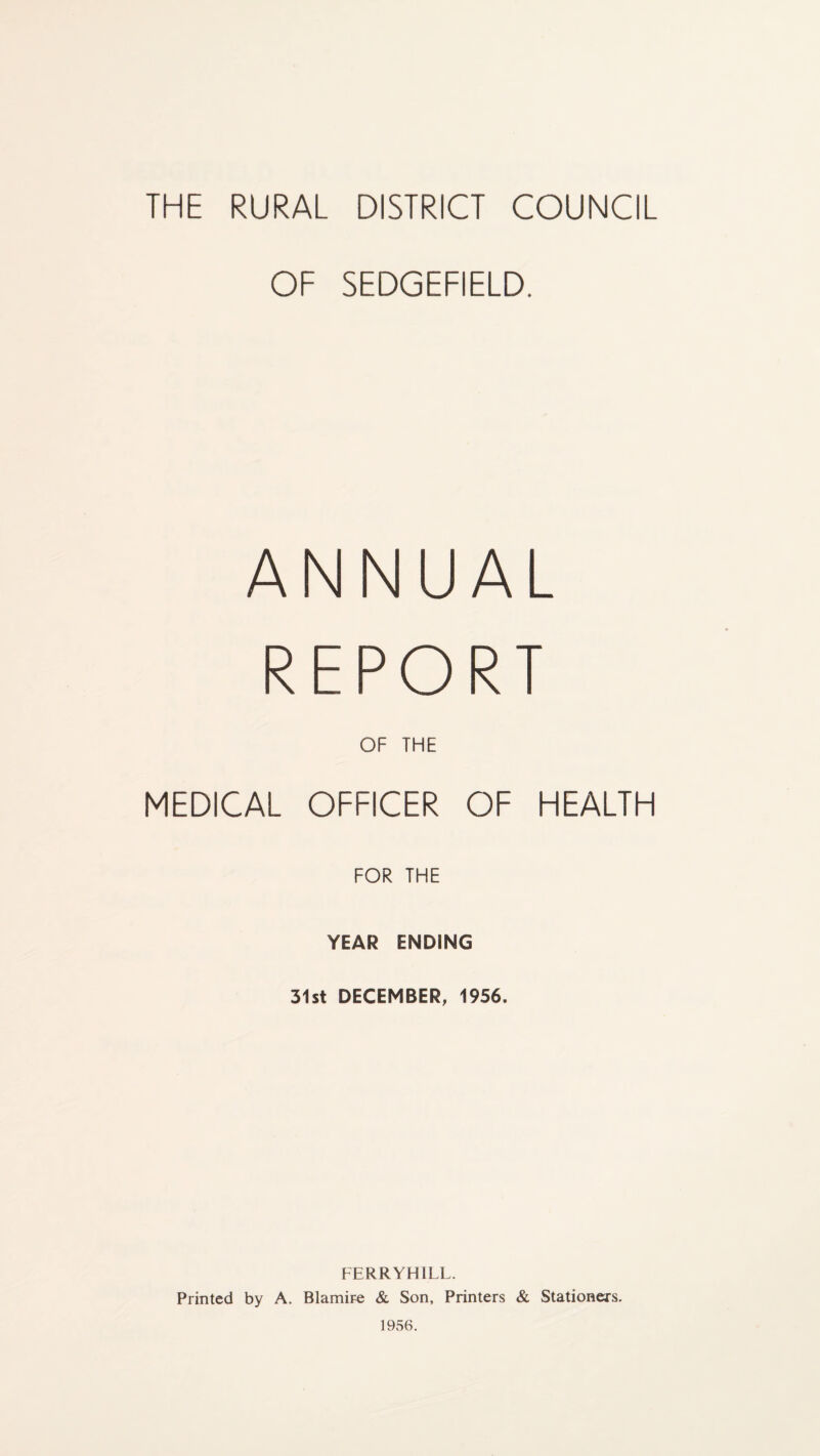 THE RURAL DISTRICT COUNCIL OF SEDGEFIELD. ANNUAL REPORT OF THE MEDICAL OFFICER OF HEALTH FOR THE YEAR ENDING 31st DECEMBER, 1956. FERRYHILL. Printed by A. Blamire & Son, Printers & Stationers. 1956.