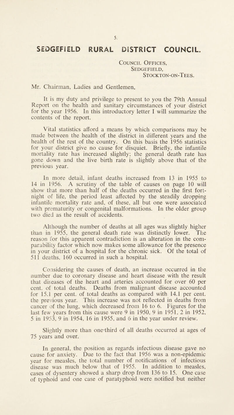 SEDGEFIELD RURAL DISTRICT COUNCIL. Council Offices, Sedgefield, Stockton-on-Tees. Mr. Chairman, Ladies and Gentlemen. It is my duty and privilege to present to you the 79th Annual Report on the health and sanitary circumstances of your district for the year 1956. In this introductory letter I will summarize the contents of the report. Vital statistics afford a means by which comparisons may be made between the health of the district in different years and the health of the rest of the country. On this basis the 1956 statistics for your district give no cause for disquiet. Briefly, the infantile mortality rate has increased slightly; the general death rate has gone down and the live birth rate is slightly above that of the previous year. In more detail, infant deaths increased from 13 in 1955 to 14 in 1956. A scrutiny of the table of causes on page 10 will show that more than half of the deaths occurred in the first fort¬ night of life, the period least affected by the steadily dropping infantile mortality rate and, of these, all but one were associated with prematurity or congenital malformations. In the older group two died as the result of accidents. Although the number of deaths at all ages was slightly higher than in 1955, the general death rate was distinctly lower. The reason for this apparent contradiction is an alteration in the com¬ parability factor which now makes some allowance for the presence in your district of a hospital for the chronic sick. Of the total of 511 deaths, 160 occurred in such a hospital. Considering the causes of death, an increase occurred in the number due to coronary disease and heart disease with the result that diseases of the heart and arteries accounted for over 60 per cent, of total deaths. Deaths from malignant disease accounted for 15.1 per cent, of total deaths as compared with 14.1 per cent, the previous year. This increase was not reflected in deaths from cancer of the lung, which decreased from 16 to 6. Figures for the last few years from this cause were 9 in 1950, 9 in 1951, 2 in 1952, 5 in 1953, 9 in 1954, 16 in 1955, and 6 in the year under review. Slightly more than one-third of all deaths occurred at ages of 75 years and over. In general, the position as regards infectious disease gave no cause for anxiety. Due to the fact that 1956 was a non-epidemic year for measles, the total number of notifications of infectious disease was much below that of 1955. In addition to measles, cases of dysentery showed a sharp drop from 136 to 15. One case of typhoid and one case of paratyphoid were notified but neither