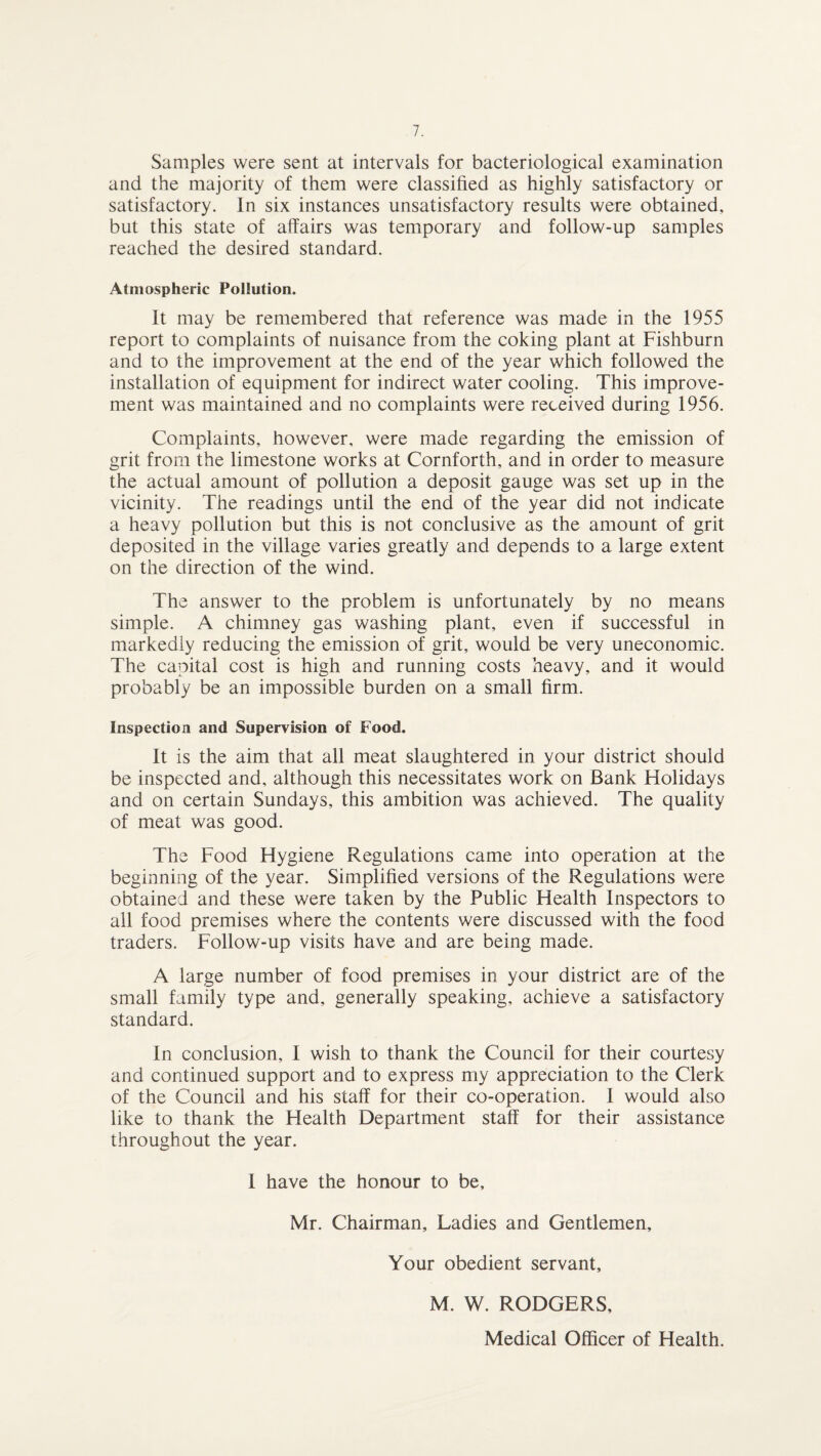 Samples were sent at intervals for bacteriological examination and the majority of them were classified as highly satisfactory or satisfactory. In six instances unsatisfactory results were obtained, but this state of affairs was temporary and follow-up samples reached the desired standard. Atmospheric Pollution. It may be remembered that reference was made in the 1955 report to complaints of nuisance from the coking plant at Fishburn and to the improvement at the end of the year which followed the installation of equipment for indirect water cooling. This improve¬ ment was maintained and no complaints were received during 1956. Complaints, however, were made regarding the emission of grit from the limestone works at Cornforth, and in order to measure the actual amount of pollution a deposit gauge was set up in the vicinity. The readings until the end of the year did not indicate a heavy pollution but this is not conclusive as the amount of grit deposited in the village varies greatly and depends to a large extent on the direction of the wind. The answer to the problem is unfortunately by no means simple. A chimney gas washing plant, even if successful in markedly reducing the emission of grit, would be very uneconomic. The capital cost is high and running costs heavy, and it would probably be an impossible burden on a small firm. Inspection and Supervision of Food. It is the aim that all meat slaughtered in your district should be inspected and, although this necessitates work on Bank Holidays and on certain Sundays, this ambition was achieved. The quality of meat was good. The Food Hygiene Regulations came into operation at the beginning of the year. Simplified versions of the Regulations were obtained and these were taken by the Public Health Inspectors to all food premises where the contents were discussed with the food traders. Follow-up visits have and are being made. A large number of food premises in your district are of the small family type and, generally speaking, achieve a satisfactory standard. In conclusion, I wish to thank the Council for their courtesy and continued support and to express my appreciation to the Clerk of the Council and his staff for their co-operation. I would also like to thank the Health Department staff for their assistance throughout the year. I have the honour to be, Mr. Chairman, Ladies and Gentlemen, Your obedient servant, M. W. RODGERS, Medical Officer of Health.