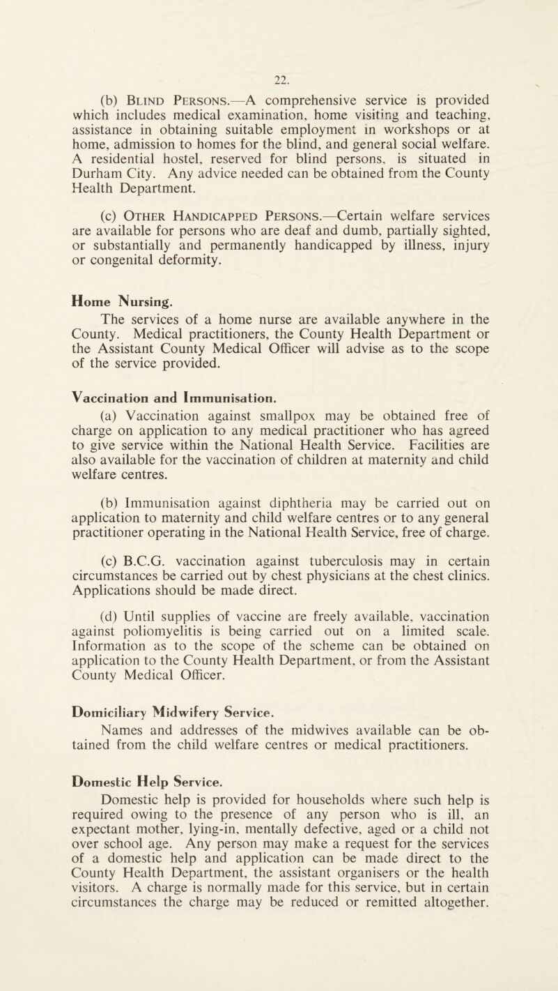 (b) Blind Persons.—A comprehensive service is provided which includes medical examination, home visiting and teaching, assistance in obtaining suitable employment in workshops or at home, admission to homes for the blind, and general social welfare. A residential hostel, reserved for blind persons, is situated in Durham City. Any advice needed can be obtained from the County Health Department. (c) Other Handicapped Persons.—Certain welfare services are available for persons who are deaf and dumb, partially sighted, or substantially and permanently handicapped by illness, injury or congenital deformity. Home Nursing. The services of a home nurse are available anywhere in the County. Medical practitioners, the County Health Department or the Assistant County Medical Officer will advise as to the scope of the service provided. Vaccination and Immunisation. (a) Vaccination against smallpox may be obtained free of charge on application to any medical practitioner who has agreed to give service within the National Health Service. Facilities are also available for the vaccination of children at maternity and child welfare centres. (b) Immunisation against diphtheria may be carried out on application to maternity and child welfare centres or to any general practitioner operating in the National Health Service, free of charge. (c) B.C.G. vaccination against tuberculosis may in certain circumstances be carried out by chest physicians at the chest clinics. Applications should be made direct. (d) Until supplies of vaccine are freely available, vaccination against poliomyelitis is being carried out on a limited scale. Information as to the scope of the scheme can be obtained on application to the County Health Department, or from the Assistant County Medical Officer. Domiciliary Midwifery Service. Names and addresses of the midwives available can be ob¬ tained from the child welfare centres or medical practitioners. Domestic Help Service. Domestic help is provided for households where such help is required owing to the presence of any person who is ill, an expectant mother, lying-in, mentally defective, aged or a child not over school age. Any person may make a request for the services of a domestic help and application can be made direct to the County Health Department, the assistant organisers or the health visitors. A charge is normally made for this service, but in certain circumstances the charge may be reduced or remitted altogether.