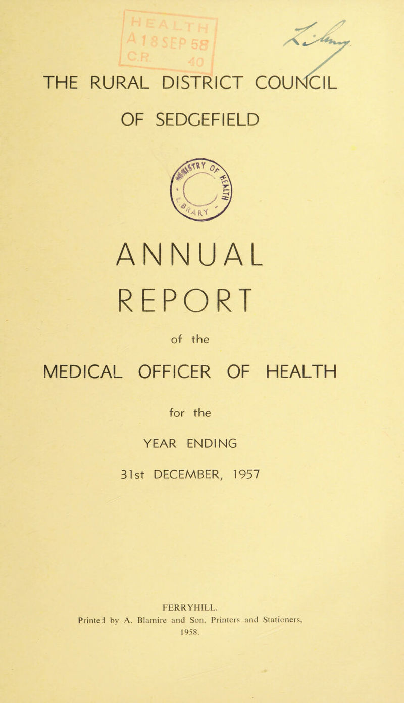 opr P 58 / THE RURAL DISTRICT COU NCIL OF SEDCEFIELD ANNUAL REPORT of the MEDICAL OFFICER OF HEALTH for the YEAR ENDING 31st DECEMBER, 1957 FERRYHILL. Printed by A. Blamire and Son, Printers and Stationers, 1958.