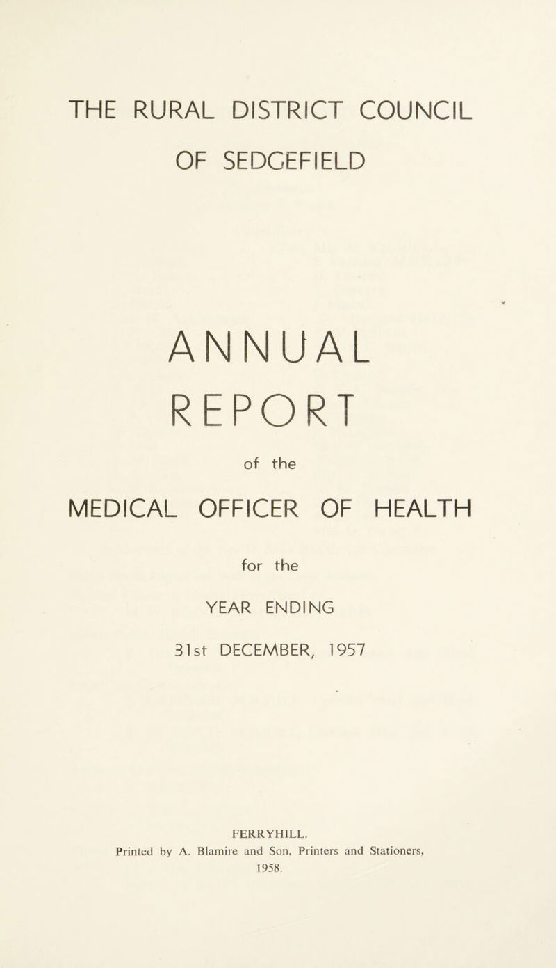 THE RURAL DISTRICT COUNCIL OF SEDCEFIELD ANNUAL REPORT MEDICAL of the OFFICER OF HEALTH tor the YEAR ENDING 31st DECEMBER, 1957 FERRYHILL. Printed by A. Blamire and Son, Printers and Stationers, 1958.