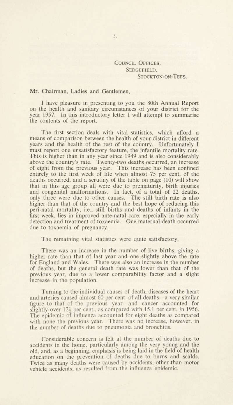 Council Offices, Sedgefield, Stockton-on-Tees. Mr. Chairman, Ladies and Gentlemen. I have pleasure in presenting to you the 80th Annual Report on the health and sanitary circumstances of your district for the year 1957. In this introductory letter I will attempt to summarise the contents of the report. The first section deals with vital statistics, which afford a means of comparison between the health of your district in different years and the health of the rest of the country. Unfortunately I must report one unsatisfactory feature, the infantile mortality rate. This is higher than in any year since 1949 and is also considerably above the country’s rate. Twenty-two deaths occurred, an increase of eight from the previous year. This increase has been confined entirely to the first week of life when almost 75 per cent, of the deaths occurred, and a scrutiny of the table on page (10) will show that in this age group all were due to prematurity, birth injuries and congenital malformations. In fact, of a total of 22 deaths, only three were due to other causes. The still birth rate is also higher than that of the country and the best hope of reducing this peri-natal mortality, i.e., still births and deaths of infants in the first week, lies in improved ante-natal care, especially in the early detection and treatment of toxaemia. One maternal death occurred due to toxaemia of pregnancy. The remaining vital statistics were quite satisfactory. There was an increase in the number of live births, giving a higher rate than that of last year and one slightly above the rate for England and Wales. There was also an increase in the number of deaths, but the general death rate was lower than that of the previous year, due to a lower comparability factor and a slight increase in the population. Turning to the individual causes of death, diseases of the heart and arteries caused almost 60 per cent, of all deaths—a very similar figure to that of the previous year—and cancer accounted for slightly over 12^ per cent., as compared with 15.1 per cent, in 1956. The epidemic of influenza accounted for eight deaths as compared with none the previous year. There was no increase, however, in the number of deaths due to pneumonia and bronchitis. Considerable concern is felt at the number of deaths due to accidents in the home, particularly among the very young and the old, and, as a beginning, emphasis is being laid in the field of health education on the prevention of deaths due to burns and scalds. Twice as many deaths were caused by accidents, other than motor vehicle accidents, as resulted from the influenza epidemic.