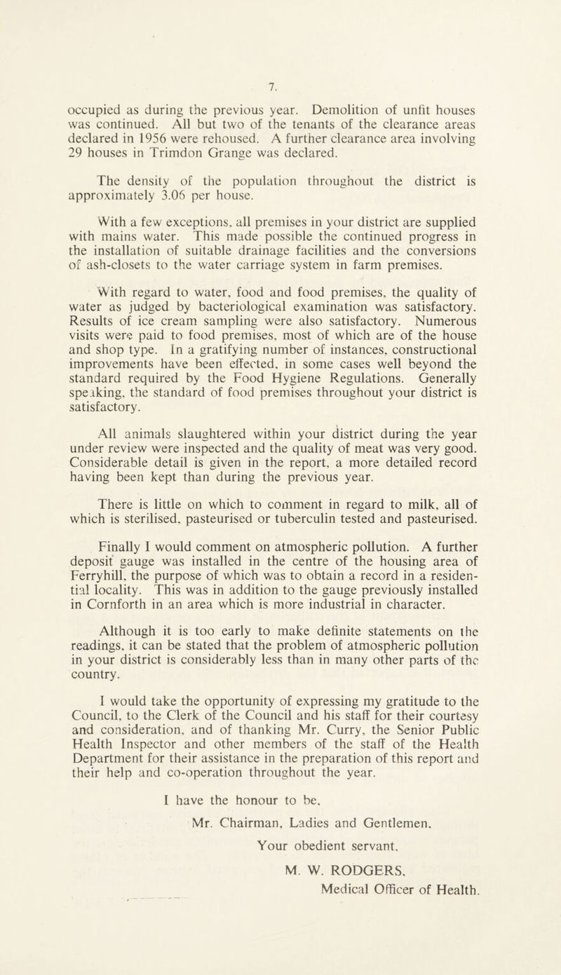 occupied as during the previous year. Demolition of unlit houses was continued. All but two of the tenants of the clearance areas declared in 1956 were rehoused. A further clearance area involving 29 houses in Trimdon Grange was declared. The density of the population throughout the district is approximately 3.06 per house. With a few exceptions, all premises in your district are supplied with mains water. This made possible the continued progress in the installation of suitable drainage facilities and the conversions of ash-closets to the water carriage system in farm premises. With regard to water, food and food premises, the quality of water as judged by bacteriological examination was satisfactory. Results of ice cream sampling were also satisfactory. Numerous visits were paid to food premises, most of which are of the house and shop type. In a gratifying number of instances, constructional improvements have been effected, in some cases well beyond the standard required by the Food Hygiene Regulations. Generally speaking, the standard of food premises throughout your district is satisfactory. All animals slaughtered within your district during the year under review were inspected and the quality of meat was very good. Considerable detail is given in the report, a more detailed record having been kept than during the previous year. There is little on which to comment in regard to milk, all of which is sterilised, pasteurised or tuberculin tested and pasteurised. Finally I would comment on atmospheric pollution. A further deposit gauge was installed in the centre of the housing area of Ferryhill, the purpose of which was to obtain a record in a residen¬ tial locality. This was in addition to the gauge previously installed in Cornforth in an area which is more industrial in character. Although it is too early to make definite statements on the readings, it can be stated that the problem of atmospheric pollution in your district is considerably less than in many other parts of the country. I would take the opportunity of expressing my gratitude to the Council, to the Clerk of the Council and his staff for their courtesy and consideration, and of thanking Mr. Curry, the Senior Public Health Inspector and other members of the staff of the Health Department for their assistance in the preparation of this report and their help and co-operation throughout the year. I have the honour to be. Mr. Chairman, Ladies and Gentlemen. Your obedient servant, M. W. RODGERS, Medical Officer of Health.