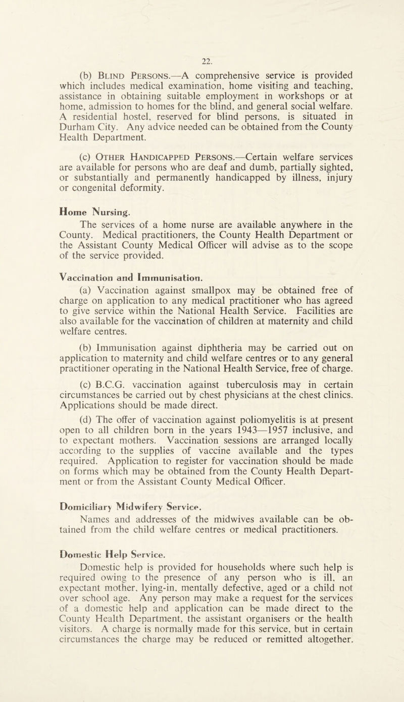 (b) Blind Persons.—A comprehensive service is provided which includes medical examination, home visiting and teaching, assistance in obtaining suitable employment in workshops or at home, admission to homes for the blind, and general social welfare. A residential hostel, reserved for blind persons, is situated in Durham City. Any advice needed can be obtained from the County Health Department. (c) Other Handicapped Persons.—Certain welfare services are available for persons who are deaf and dumb, partially sighted, or substantially and permanently handicapped by illness, injury or congenital deformity. Home Nursing. The services of a home nurse are available anywhere in the County. Medical practitioners, the County Health Department or the Assistant County Medical Officer will advise as to the scope of the service provided. Vaccination and Immunisation. (a) Vaccination against smallpox may be obtained free of charge on application to any medical practitioner who has agreed to give service within the National Health Service. Facilities are also available for the vaccination of children at maternity and child welfare centres. (b) Immunisation against diphtheria may be carried out on application to maternity and child welfare centres or to any general practitioner operating in the National Health Service, free of charge. (c) B.C.G. vaccination against tuberculosis may in certain circumstances be carried out by chest physicians at the chest clinics. Applications should be made direct. (d) The offer of vaccination against poliomyelitis is at present open to all children born in the years 1943—1957 inclusive, and to expectant mothers. Vaccination sessions are arranged locally according to the supplies of vaccine available and the types required. Application to register for vaccination should be made on forms which may be obtained from the County Health Depart¬ ment or from the Assistant County Medical Officer. Domiciliary Mid wifery Service. Names and addresses of the midwives available can be ob¬ tained from the child welfare centres or medical practitioners. Domestic Help Service. Domestic help is provided for households where such help is required owing to the presence of any person who is ill, an expectant mother, lying-in, mentally defective, aged or a child not over school age. Any person may make a request for the services of a domestic help and application can be made direct to the County Health Department, the assistant organisers or the health visitors. A charge is normally made for this service, but in certain circumstances the charge may be reduced or remitted altogether.