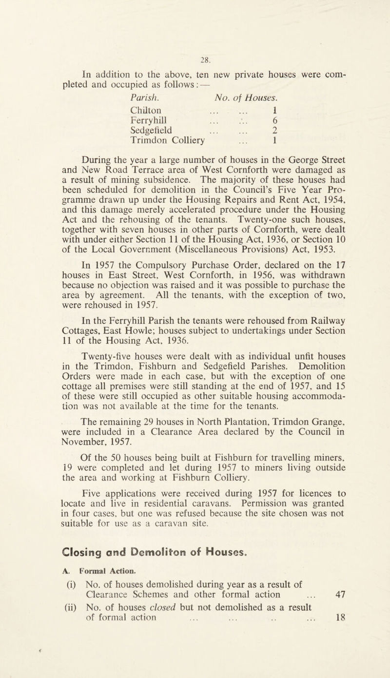 In addition to the above, ten new private houses were com¬ pleted and occupied as follows: — Parish. Chilton Ferryhill Sedgefield Trimdon Colliery No. of Houses. 1 6 2 1 During the year a large number of houses in the George Street and New Road Terrace area of West Cornforth were damaged as a result of mining subsidence. The majority of these houses had been scheduled for demolition in the Council’s Five Year Pro¬ gramme drawn up under the Housing Repairs and Rent Act, 1954, and this damage merely accelerated procedure under the Housing Act and the rehousing of the tenants. Twenty-one such houses, together with seven houses in other parts of Cornforth, were dealt with under either Section 11 of the Housing Act, 1936, or Section 10 of the Local Government (Miscellaneous Provisions) Act, 1953. In 1957 the Compulsory Purchase Order, declared on the 17 houses in East Street, West Cornforth, in 1956, was withdrawn because no objection was raised and it was possible to purchase the area by agreement. All the tenants, with the exception of two, were rehoused in 1957. In the Ferryhill Parish the tenants were rehoused from Railway Cottages, East Howie; houses subject to undertakings under Section 11 of the Housing Act, 1936. Twenty-five houses were dealt with as individual unfit houses in the Trimdon, Fishburn and Sedgefield Parishes. Demolition Orders were made in each case, but with the exception of one cottage all premises were still standing at the end of 1957, and 15 of these were still occupied as other suitable housing accommoda¬ tion was not available at the time for the tenants. The remaining 29 houses in North Plantation, Trimdon Grange, were included in a Clearance Area declared by the Council in November, 1957. Of the 50 houses being built at Fishburn for travelling miners, 19 were completed and let during 1957 to miners living outside the area and working at Fishburn Colliery. Five applications were received during 1957 for licences to locate and live in residential caravans. Permission was granted in four cases, but one was refused because the site chosen was not suitable for use as a caravan site. Closing and Dentolifon ©f Houses,, A. Formal Action, (i) No. of houses demolished during year as a result of Clearance Schemes and other formal action ... 47 (ii) No. of houses closed but not demolished as a result of formal action ... ... .. ... 18