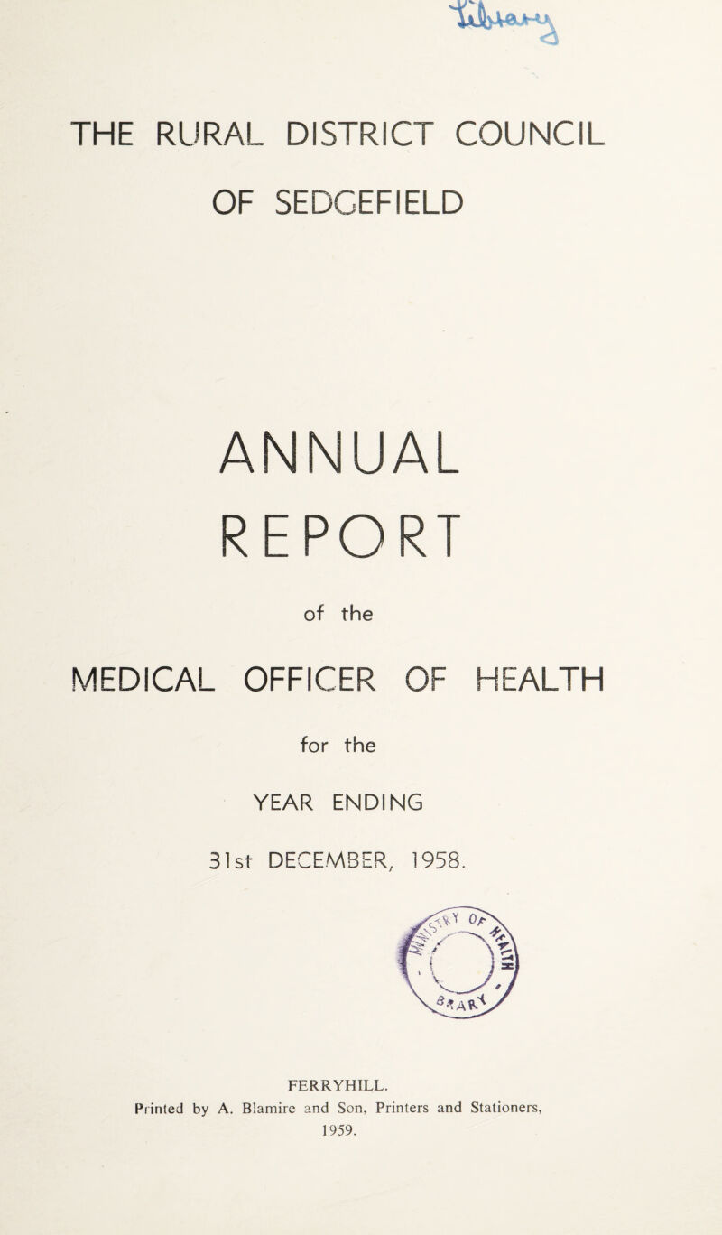 * THE RURAL DISTRICT COUNCIL OF SEDCEFIELD ANNUAL REPORT of the MEDICAL OFFICER OF HEALTH for the YEAR ENDING 31st DECEMBER, 1958. FERRYHILL. Printed by A. Blamire and Son, Printers and Stationers, 1959.