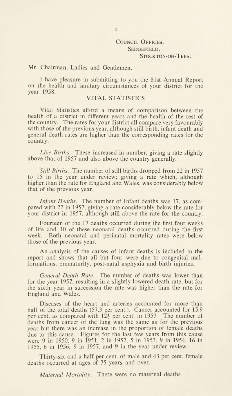 Council Offices, Sedgefield, Stockton-on-Tees. Mr. Chairman, Ladies and Gentlemen. I have pleasure in submitting to you the 81st Annual Report on the health and sanitary circumstances of your district for the year 1958. VITAL STATISTICS Vital Statistics afford a means of comparison between the health of a district in different years and the health of the rest of the country. The rates for your district all compare very favourably with those of the previous year, although still birth, infant death and general death rates are higher than the corresponding rates for the country. Li ve Births. These increased in number, giving a rate slightly above that of 1957 and also above the country generally. Still Births. The number of still births dropped from 22 in 1957 to 15 in the year under review; giving a rate which, although higher than the rate for England and Wales, was considerably below that of the previous year. Infant Deaths. The number of Infant deaths was 17, as com¬ pared with 22 in 1957, giving a rate considerably below the rate for your district in 1957, although still above the rate for the country. Fourteen of the 17 deaths occurred during the first four weeks of life and 10 of these neonatal deaths occurred during the first week. Both neonatal and perinatal mortality rates were below those of the previous year. An analysis of the causes of infant deaths is included in the report and shows that all but four were due to congenital mal¬ formations, prematurity, post-natal asphyxia and birth injuries. General Death Rate. The number of deaths was lower than for the year 1957, resulting in a slightly lowered death rate, but for the sixth year in succession the rate was higher than the rate for England and Wales. Diseases of the heart and arteries accounted for more than half of the total deaths (57.3 per cent.). Cancer accounted for 15.9 per cent, as compared with 12^ per cent, in 1957. The number of deaths from cancer of the lung was the same as for the previous year but there was an increase in the proportion of female deaths due to this cause. Figures for the last few years from this cause were 9 in 1950, 9 in 1951, 2 in 1952, 5 in 1953, 9 in 1954, 16 in 1955, 6 in 1956, 9 in 1957, and 9 in the year under review. Thirty-six and a half per cent, of male and 43 per cent, female deaths occurred at ages of 75 years and over. Maternal Mortality. There were no maternal deaths.