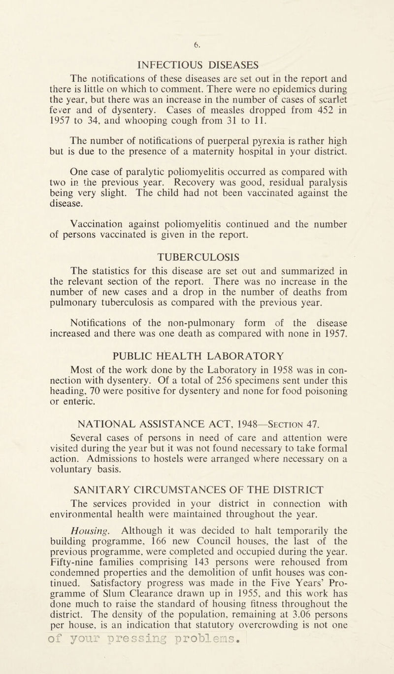 INFECTIOUS DISEASES The notifications of these diseases are set out in the report and there is little on which to comment. There were no epidemics during the year, but there was an increase in the number of cases of scarlet fever and of dysentery. Cases of measles dropped from 452 in 1957 to 34, and whooping cough from 31 to 11. The number of notifications of puerperal pyrexia is rather high but is due to the presence of a maternity hospital in your district. One case of paralytic poliomyelitis occurred as compared with two in the previous year. Recovery was good, residual paralysis being very slight. The child had not been vaccinated against the disease. Vaccination against poliomyelitis continued and the number of persons vaccinated is given in the report. TUBERCULOSIS The statistics for this disease are set out and summarized in the relevant section of the report. There was no increase in the number of new cases and a drop in the number of deaths from pulmonary tuberculosis as compared with the previous year. Notifications of the non-pulmonary form of the disease increased and there was one death as compared with none in 1957. PUBLIC HEALTH LABORATORY Most of the work done by the Laboratory in 1958 was in con¬ nection with dysentery. Of a total of 256 specimens sent under this heading, 70 were positive for dysentery and none for food poisoning or enteric. NATIONAL ASSISTANCE ACT. 1948—Section 47. Several cases of persons in need of care and attention were visited during the year but it was not found necessary to take formal action. Admissions to hostels were arranged where necessary on a voluntary basis. SANITARY CIRCUMSTANCES OF THE DISTRICT The services provided in your district in connection with environmental health were maintained throughout the year. Housing. Although it was decided to halt temporarily the building programme, 166 new Council houses, the last of the previous programme, were completed and occupied during the year. Fifty-nine families comprising 143 persons were rehoused from condemned properties and the demolition of unfit houses was con¬ tinued. Satisfactory progress was made in the Five Years’ Pro¬ gramme of Slum Clearance drawn up in 1955, and this work has done much to raise the standard of housing fitness throughout the district. The density of the population, remaining at 3.06 persons per house, is an indication that statutory overcrowding is not one of your pressing problems*