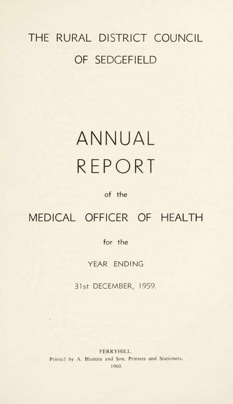 THE RURAL DISTRICT COUNCIL OF SEDGEFIELD ANNUAL REPORT of the MEDICAL OFFICER OF HEALTH for the YEAR ENDING 31st DECEMBER, 1959. FERRYHILL. Printed by A. Blamire and Son, Printers and Stationers, 1960.