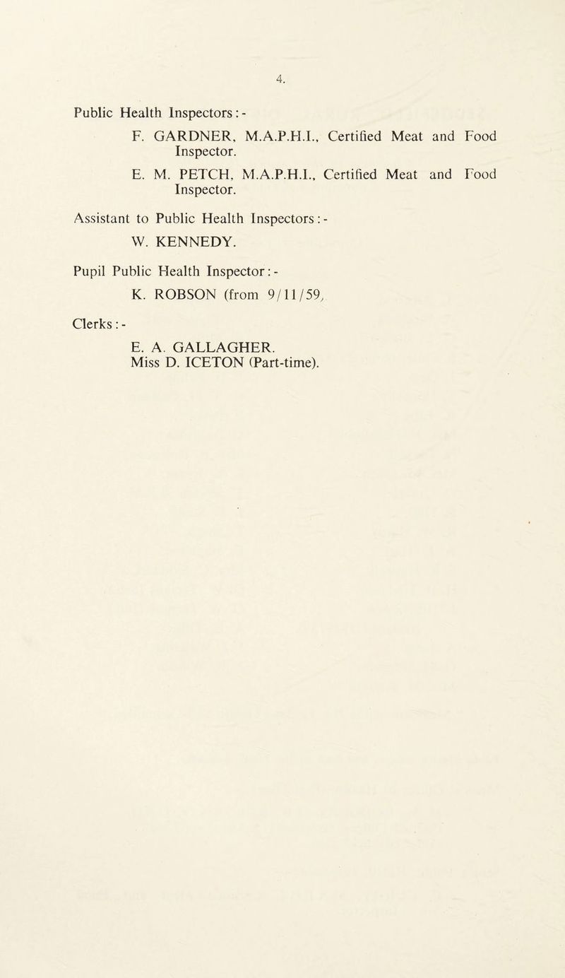 Public Health Inspectors F. GARDNER, M.A.P.FI.L, Certified Meat and Food Inspector. E. M. PETCH, M.A.P.H.I., Certified Meat and Food Inspector. Assistant to Public Health Inspectors: - W. KENNEDY. Pupil Public Health Inspector: - K. ROBSON (from 9/11/59, Clerks: - E. A, GALLAGHER. Miss D. ICETON (Part-time).