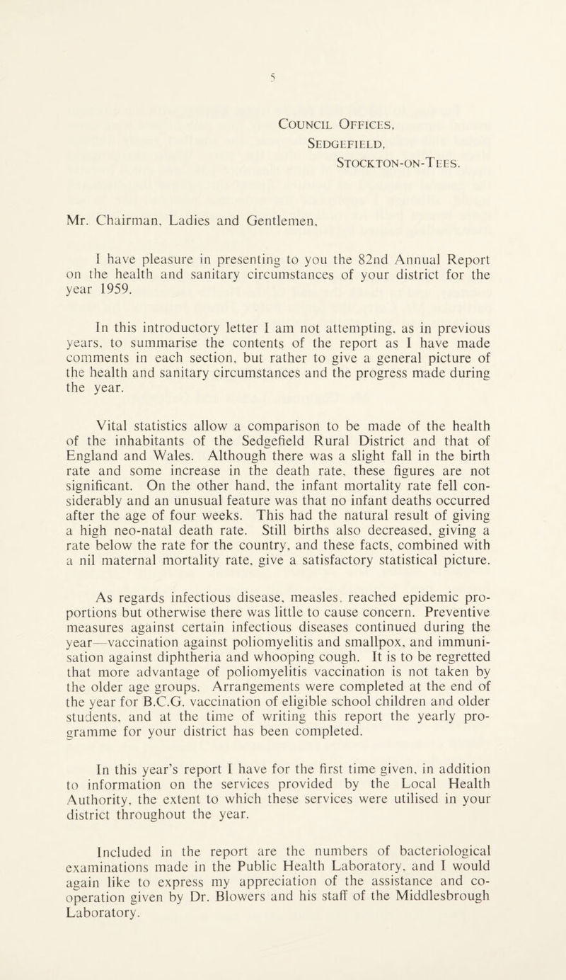 Council Offices, Sedgefield, Stockton-on-Tees. Mr. Chairman, Ladies and Gentlemen. I have pleasure in presenting to you the 82nd Annual Report on the health and sanitary circumstances of your district for the year 1959. In this introductory letter 1 am not attempting, as in previous years, to summarise the contents of the report as I have made comments in each section, but rather to give a general picture of the health and sanitary circumstances and the progress made during the year. Vital statistics allow a comparison to be made of the health of the inhabitants of the Sedgefield Rural District and that of England and Wales. Although there was a slight fall in the birth rate and some increase in the death rate, these figures are not significant. On the other hand, the infant mortality rate fell con¬ siderably and an unusual feature was that no infant deaths occurred after the age of four weeks. This had the natural result of giving a high neo-natal death rate. Still births also decreased, giving a rate below the rate for the country, and these facts, combined with a nil maternal mortality rate, give a satisfactory statistical picture. As regards infectious disease, measles, reached epidemic pro¬ portions but otherwise there was little to cause concern. Preventive measures against certain infectious diseases continued during the year—vaccination against poliomyelitis and smallpox, and immuni¬ sation against diphtheria and whooping cough. It is to be regretted that more advantage of poliomyelitis vaccination is not taken by the older age groups. Arrangements were completed at the end of the year for B.C.G. vaccination of eligible school children and older students, and at the time of writing this report the yearly pro¬ gramme for your district has been completed. In this year’s report I have for the first time given, in addition to information on the services provided by the Local Health Authority, the extent to which these services were utilised in your district throughout the year. Included in the report are the numbers of bacteriological examinations made in the Public Health Laboratory, and I would again like to express my appreciation of the assistance and co¬ operation given by Dr. Blowers and his staff of the Middlesbrough Laboratory.