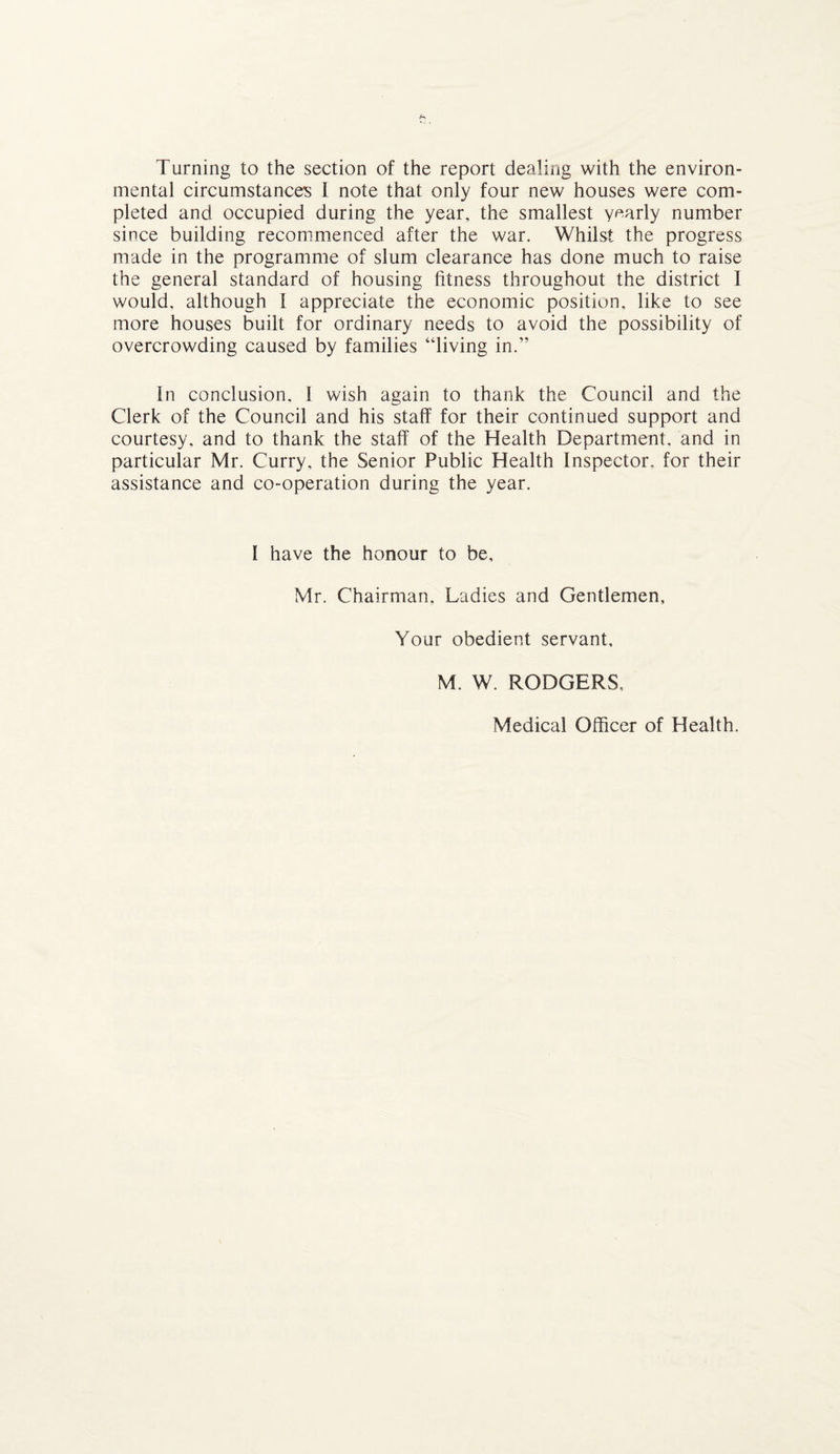 Turning to the section of the report dealing with the environ¬ mental circumstances I note that only four new houses were com¬ pleted and occupied during the year, the smallest yearly number since building recommenced after the war. Whilst the progress made in the programme of slum clearance has done much to raise the general standard of housing fitness throughout the district I would, although 1 appreciate the economic position, like to see more houses built for ordinary needs to avoid the possibility of overcrowding caused by families “living in.” in conclusion, I wish again to thank the Council and the Clerk of the Council and his staff for their continued support and courtesy, and to thank the staff of the Health Department, and in particular Mr. Curry, the Senior Public Health Inspector, for their assistance and co-operation during the year. I have the honour to be, Mr. Chairman, Ladies and Gentlemen, Your obedient servant, M. W. RODGERS, Medical Officer of Health.